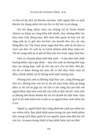 vñ nhû söë dû trïn taâi khoaãn cuãa baån. Möîi ngûúâi àïìu coá möåt
khoaãn tñn duång niïìm tin maâ hoå coá thïí ruát ra sûã duång.
Töi tin rùçng nhên viïn cuãa chuáng töi seä hoaân thaânh
nhiïåm vuå bùçng sûå cöëng hiïën hïët mònh, laâm nhûäng àiïìu hoå
hûáa möåt caách àuáng haån. Khi möåt nhaâ quaãn lyá baão vúái töi
rùçng anh êëy seä gúãi cho töi baáo caáo doanh thu cuãa caác cûãa
haâng khu vûåc Têy Nam trûúác ngaây thûá Saáu, anh êëy àaä àûa ra
möåt cam kïët. Vaâ anh êëy coá traách nhiïåm phaãi thûåc hiïån noá.
Töi kyâ voång anh êëy seä gúãi söë liïåu cho töi trûúác ngaây thûá Saáu.
Nïëu coá chuyïån phaát sinh àöåt xuêët – vñ duå nhû möåt tònh
huöëng khêín cêëp úã gia àònh – laâm cho anh êëy khöng thïí nöåp
baáo caáo àuáng haån, anh êëy chó cêìn noái cho töi biïët. Khi àoá,
töi àaä coá àûúåc thöng tin súám àïí coá thïí thûåc hiïån möåt söë
àiïìu chónh nhùçm xûã lyá thöng suöët tònh huöëng naây.
Nhûng nïëu anh ta khöng nöåp baáo caáo, cuäng khöng goåi
cho töi, khöng baáo vúái töi lyá do trïî haån hoùåc àiïìu gò àang
diïîn ra thò töi seä gùåp rùæc röëi lúán vò töi cuäng àaä cam kïët vúái
ngûúâi khaác dûåa trïn cam kïët cuãa anh ta àöëi vúái töi. Nïëu anh
ta khöng thïí hoaân thaânh thò töi trúã thaânh keã thêët hûáa. Hêåu
quaã laâ töi mêët niïìm tin úã anh ta vaâ ngûúâi khaác mêët niïìm tin
úã töi.
Ngoaâi ra, ngûúâi laänh àaåo cuäng phaãi tòm caách taåo niïìm tin
núi nhên viïn. Baån phaãi nhêët quaán trong caác quy trònh phaãn
höìi, trong caách thûác quaãn lyá con ngûúâi, quan têm àïën lúåi ñch
cuãa hoå, vaâ quan troång nhêët laâ baån phaãi luön noái sûå thêåt.
VÒ SAO HOÅ THAÂNH CÖNG -
170
 