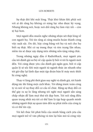 Sûå thêåt àöi khi mêët loâng. Thêåt khoá khùn khi phaãi noái
vúái ai àoá rùçng hoå khöng coá nùng lûåc nhû àûúåc kyâ voång.
Nhûng khöng noái, hoùåc noái döëi rùçng hoå laâm viïåc töët – coân
tïå haåi hún.
Moåi ngûúâi àïìu muöën nghe nhûäng nhêån xeát thêåt loâng vïì
con ngûúâi hoå. Töi tin rùçng ai cuäng muöën hoaân thaânh cöng
viïåc xuêët sùæc. Do àoá, haäy cöng bùçng vúái hoå vaâ noái cho hoå
biïët sûå thêåt. Khi coá sûå trung thûåc vaâ tön troång lêîn nhau,
niïìm tin seä àûúåc xêy dûång trïn nhûäng nïìn taãng vûäng chùæc.
Trong nhûäng ngaây àêìu úã RadioShack, moåi ngûúâi yïu
cêìu töi àaánh giaá sú böå vïì cêëp quaãn lyá búãi vò töi laâ ngûúâi múái
àïën. Töi cuäng àûúåc yïu cêìu àaánh giaá ngùæn goån, búãi vò cêëp
quaãn lyá seä söëc khi möåt ngûúâi tûâ ngaânh thûác ùn nhanh nhû
töi giúâ àêy laåi laänh àaåo möåt têåp àoaân baán leã maáy moác thiïët
bõ cöng nghïå.
Thay vò laäng phñ thúâi gian suy nghô vaâ àaánh giaá, töi haânh
àöång tûác thò bùçng möåt caách khaác. Töi àûáng trûúác toaân cöng
ty vaâ noái vïì sûå thay àöíi cú cêëu töí chûác. Rùçng sûå thay àöíi coá
thïí gêy ra sûå lo lùæng nhûng töi nghô moåi ngûúâi sùén saâng
chêëp nhêån àïí laâm moåi thûá töët àeåp hún. Töi noái rùçng àiïìu
quan troång nhêët maâ töi coá thïí laâm laâ têåp húåp quanh mònh
nhûäng ngûúâi thêåt sûå quan têm àïën sûå phaát triïín cuãa cöng ty
vaâ coá thïí tin cêåy.
Töi kïët thuác lúâi phaát biïíu cuãa mònh bùçng caách yïu cêìu
moåi ngûúâi trúã vïì vùn phoâng vaâ tòm laåi baãn mö taã cöng viïåc
171
LEN ROBERTS
 