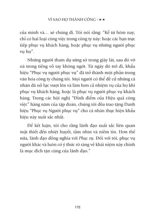 cuãa mònh vaâ… xeá chuáng ài. Töi noái rùçng: “Kïí tûâ höm nay,
chó coá hai loaåi cöng viïåc trong cöng ty naây: hoùåc caác baån trûåc
tiïëp phuåc vuå khaách haâng, hoùåc phuåc vuå nhûäng ngûúâi phuåc
vuå hoå”.
Nhûäng ngûúâi tham dûå sûäng súâ trong giêy laát, sau àoá vúä
oaâ trong tiïëng vöî tay khöng ngúát. Tûâ ngaây àoá trúã ài, khêíu
hiïåu “Phuåc vuå ngûúâi phuåc vuå” àaä trúã thaânh möåt phêìn trong
vùn hoáa cöng ty chuáng töi. Moåi ngûúâi coá thïí àïì cûã nhûäng caá
nhên àaä nöî lûåc vûúåt lïn vaâ laâm hún caã nhiïåm vuå cuãa hoå khi
phuåc vuå khaách haâng, hoùåc laâ phuåc vuå ngûúâi phuåc vuå khaách
haâng. Trong caác höåi nghõ “Àónh àiïím cuãa Hiïåu quaã cöng
viïåc” haâng nùm cuãa têåp àoaân, chuáng töi àïìu trao tùång Danh
hiïåu “Phuåc vuå Ngûúâi phuåc vuå” cho caá nhên thûåc hiïån khêíu
hiïåu naây xuêët sùæc nhêët.
Àïí kïët luêån, töi cho rùçng laänh àaåo xuêët sùæc liïn quan
mêåt thiïët àïën nhiïåt huyïët, têìm nhòn vaâ niïìm tin. Hún thïë
nûäa, laänh àaåo àöìng nghôa vúái Phuåc vuå. Àöëi vúái töi, phuåc vuå
ngûúâi khaác vaâ luön coá yá thûác roä raâng vïì khaái niïåm naây chñnh
laâ muåc àñch têån cuâng cuãa laänh àaåo.”
VÒ SAO HOÅ THAÂNH CÖNG -
172
 