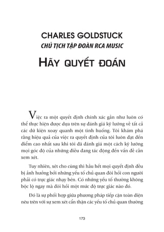 CHARLES GOLDSTUCK
CHUÃ TÕCH TÊÅP ÀOAÂN RCA MUSIC
HAÄY QUYÏËT ÀOAÁN
Viïåc ra möåt quyïët àõnh chñnh xaác gêìn nhû luön coá
thïí thûåc hiïån àûúåc dûåa trïn sûå àaánh giaá kyä lûúäng vïì têët caã
caác dûä kiïån xoay quanh möåt tònh huöëng. Töi khaám phaá
rùçng hiïåu quaã cuãa viïåc ra quyïët àõnh cuãa töi luön àaåt àïën
àiïím cao nhêët sau khi töi àaä àaánh giaá möåt caách kyä lûúäng
moåi goác àöå cuãa nhûäng àiïìu àang taác àöång àïën vêën àïì cêìn
xem xeát.
Tuy nhiïn, xeát cho cuâng thò hêìu hïët moåi quyïët àõnh àïìu
bõ aãnh hûúãng búãi nhûäng yïëu töë chuã quan àoâi hoãi con ngûúâi
phaãi coá trûåc giaác nhaåy beán. Coá nhûäng yïëu töë thûúâng khöng
böåc löå ngay maâ àoâi hoãi möåt mûác àöå trûåc giaác naâo àoá.
Àoá laâ sûå phöëi húåp giûäa phûúng phaáp tiïëp cêån toaân diïån
nïu trïn vúái sûå xem xeát cêín thêån caác yïëu töë chuã quan thûúâng
173
 