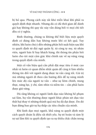 bõ boã qua. Phong caách naây rêët khoá triïín khai khi phaãi ra
quyïët àõnh thêåt nhanh. Nhûng duâ coá àuã thúâi gian àïí àaánh
giaá hay khöng thò quy tùæc naây vêîn àuáng búãi vò moåi chi tiïët
àïìu coá yá nghôa.
Bònh thûúâng, chuáng ta khöng thïí biïët liïåu möåt quyïët
àõnh coá àuáng àùæn hay khöng trûúác khi coá kïët quaã. Tuy
nhiïn, khi luön chuá yá àïën nhûäng phaãn höìi xuêët hiïån sau khi
ra quyïët àõnh tûâ àöåi nguä quaãn lyá, tûâ cöng ty meå, tûâ nhên
viïn, ngûúâi baán leã hay khaách haâng, thò thöng tin phaãn höìi
luön cho töi möåt caãm giaác khaá chñnh xaác vïì sûå vûäng vaâng
trong quyïët àõnh cuãa mònh.
Möåt cöë vêën hiïåu quaã cêìn phaãi àùåt muåc tiïu úã mûác cao
nhêët vaâ luön coá quan àiïím nhêët quaán àïí caâng ñt laâm nhiïîu
thöng tin àöëi vúái ngûúâi àang àûúåc tû vêën caâng töët. Giaá trõ
maâ nhûäng ngûúâi ài theo cêìn hûúáng àïën àïí tûå nêng mònh
lïn mûác àöå cuãa ngûúâi tû vêën – nhû sûå liïm chñnh, trung
thûåc, nùng lûåc, yá chñ, têìm nhòn vaâ niïìm tin – cêìn phaãi luön
àûúåc giûä vûäng.
Duâ rùçng khöng coá ngûúâi laänh àaåo naâo khöng hïì phaåm
sai lêìm, hoå vêîn thûúâng àûúåc ngûúâi khaác phaán xeát dûåa vaâo
thêët baåi thay vò nhûäng thaânh quaã maâ hoå àaä àaåt àûúåc. Do àoá
baån àûâng bao giúâ tûå haå thêëp caác tiïu chuêín cuãa mònh.
Khi laänh àaåo moåi ngûúâi, khaã nùng ra quyïët àõnh möåt
caách quyïët àoaán laâ àiïìu rêët thiïët yïëu. Sûå trò hoaän vaâ têm lyá
súå sai lêìm khi ra quyïët àõnh taåo ra sûå thiïëu chùæc chùæn trong
VÒ SAO HOÅ THAÂNH CÖNG -
174
 