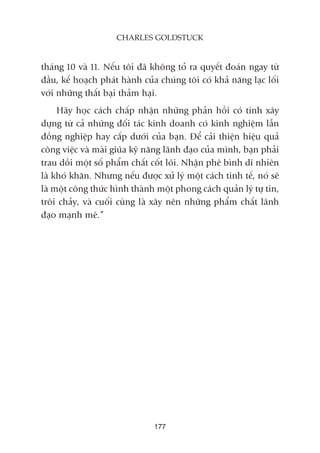 thaáng 10 vaâ 11. Nïëu töi àaä khöng toã ra quyïët àoaán ngay tûâ
àêìu, kïë hoaåch phaát haânh cuãa chuáng töi coá khaã nùng laåc löëi
vúái nhûäng thêët baåi thaãm haåi.
Haäy hoåc caách chêëp nhêån nhûäng phaãn höìi coá tñnh xêy
dûång tûâ caã nhûäng àöëi taác kinh doanh coá kinh nghiïåm lêîn
àöìng nghiïåp hay cêëp dûúái cuãa baån. Àïí caãi thiïån hiïåu quaã
cöng viïåc vaâ maâi giuäa kyä nùng laänh àaåo cuãa mònh, baån phaãi
trau döìi möåt söë phêím chêët cöët loäi. Nhêån phï bònh dô nhiïn
laâ khoá khùn. Nhûng nïëu àûúåc xûã lyá möåt caách tinh tïë, noá seä
laâ möåt cöng thûác hònh thaânh möåt phong caách quaãn lyá tûå tin,
tröi chaãy, vaâ cuöëi cuâng laâ xêy nïn nhûäng phêím chêët laänh
àaåo maånh meä.”
177
CHARLES GOLDSTUCK
 