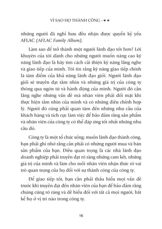 nhûäng ngûúâi àaä nghó hûu àïìu nhêån àûúåc quyïín kyã yïëu
AFLAC (AFLAC Family Album).
Laâm sao àïí trúã thaânh möåt ngûúâi laänh àaåo töët hún? Lúâi
khuyïn cuãa töi daânh cho nhûäng ngûúâi muöën nêng cao kyä
nùng laänh àaåo laâ haäy tòm caách caãi thiïån kyä nùng lùæng nghe
vaâ giao tiïëp cuãa mònh. Töi tin rùçng kyä nùng giao tiïëp chñnh
laâ têm àiïím cuãa khaã nùng laänh àaåo gioãi. Ngûúâi laänh àaåo
gioãi seä truyïìn àaåt têìm nhòn vaâ nhûäng giaá trõ cuãa cöng ty
thöng qua ngön tûâ vaâ haânh àöång cuãa mònh. Ngûúâi àoá cêìn
lùæng nghe nhûäng vêën àïì maâ nhên viïn phaãi àöëi mùåt khi
thûåc hiïån têìm nhòn cuãa mònh vaâ coá nhûäng àiïìu chónh húåp
lyá. Ngûúâi àoá cuäng phaãi quan têm àïën nhûäng nhu cêìu cuãa
khaách haâng vaâ tñch cûåc laâm viïåc àïí baão àaãm rùçng saãn phêím
vaâ nhên viïn cuãa cöng ty coá thïí àaáp ûáng töët nhêët nhûäng nhu
cêìu àoá.
Cöng ty laâ möåt töí chûác söëng; muöën laänh àaåo thaânh cöng,
baån phaãi ghi nhúá rùçng cêìn phaãi coá nhûäng ngûúâi mua vaâ baán
saãn phêím cuãa baån. Àiïìu quan troång laâ caác nhaâ laänh àaåo
doanh nghiïåp phaãi truyïìn àaåt roä raâng nhûäng cam kïët, nhûäng
giaá trõ cuãa mònh vaâ laâm cho möîi nhên viïn nhêån thûác roä vai
troâ quan troång cuãa hoå àöëi vúái sûå thaânh cöng cuãa cöng ty.
Àïí giao tiïëp töët, baån cêìn phaãi thêëu hiïíu moåi vêën àïì
trûúác khi truyïìn àaåt àïën nhên viïn cuãa baån àïí baão àaãm rùçng
chuáng cuäng roä raâng vaâ dïî hiïíu àöëi vúái têët caã moåi ngûúâi, bêët
kïí hoå úã võ trñ naâo trong cöng ty.
VÒ SAO HOÅ THAÂNH CÖNG -
16
 