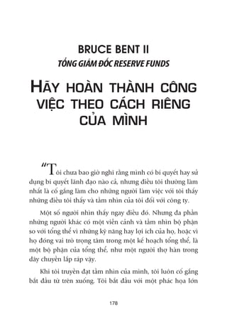 BRUCE BENT II
TÖÍNGGIAÁMÀÖËCRESERVEFUNDS
HAÄY HOAÂN THAÂNH CÖNG
VIÏÅC THEO CAÁCH RIÏNG
CUÃA MÒNH
“Töi chûa bao giúâ nghô rùçng mònh coá bñ quyïët hay sûã
duång bñ quyïët laänh àaåo naâo caã, nhûng àiïìu töi thûúâng laâm
nhêët laâ cöë gùæng laâm cho nhûäng ngûúâi laâm viïåc vúái töi thêëy
nhûäng àiïìu töi thêëy vaâ têìm nhòn cuãa töi àöëi vúái cöng ty.
Möåt söë ngûúâi nhòn thêëy ngay àiïìu àoá. Nhûng àa phêìn
nhûäng ngûúâi khaác coá möåt viïîn caãnh vaâ têìm nhòn böå phêån
so vúái töíng thïí vò nhûäng kyä nùng hay lúåi ñch cuãa hoå, hoùåc vò
hoå àoáng vai troâ troång têm trong möåt kïë hoaåch töíng thïí, laâ
möåt böå phêån cuãa töíng thïí, nhû möåt ngûúâi thúå haân trong
dêy chuyïìn lùæp raáp vêåy.
Khi töi truyïìn àaåt têìm nhòn cuãa mònh, töi luön cöë gùæng
bùæt àêìu tûâ trïn xuöëng. Töi bùæt àêìu vúái möåt phaác hoåa lúán
178
 