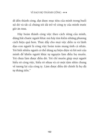 ài àïën thaânh cöng, àaåt àûúåc muåc tiïu cuãa mònh trong buöíi
xûã àoá vaâ têët caã chuáng töi àaä trúã vïì cöng ty cuãa mònh trûúác
giúâ ùn trûa.
Haäy hoaân thaânh cöng viïåc theo caách riïng cuãa mònh,
àûâng bùæt chûúác ngûúâi khaác maâ haäy tòm kiïëm nhûäng phûúng
caách hiïåu quaã hún. Thuác àêíy cho moåi viïåc diïîn ra vaâ laänh
àaåo con ngûúâi laâ cöng viïåc hoaân toaân mang tñnh caá nhên.
Töi biïët nhiïìu ngûúâi coá thïí duâng sûå hiïån diïån vaâ lúâi noái cuãa
mònh àïí khiïën ngûúâi khaác tûå nguyïån laâm àiïìu hoå muöën.
Töi chûa laâm àûúåc àiïìu àoá. Töi chó muöën giuáp moåi ngûúâi
hiïíu roä cöng viïåc, hiïíu roä nhau vaâ coá möåt têìm nhòn chung
vïì tûúng lai cuãa cöng ty. Laâm àûúåc àiïìu àoá chñnh laâ hoå àaä
tûå thùng tiïën.”
VÒ SAO HOÅ THAÂNH CÖNG -
182
 
