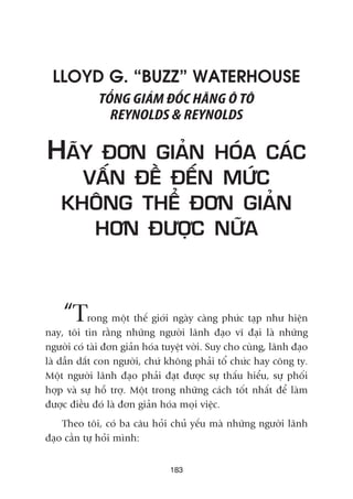 LLOYD G. “BUZZ” WATERHOUSE
TÖÍNG GIAÁM ÀÖËC HAÄNG Ö TÖ
REYNOLDS & REYNOLDS
HAÄY ÀÚN GIAÃN HOÁA CAÁC
VÊËN ÀÏÌ ÀÏËN MÛÁC
KHÖNG THÏÍ ÀÚN GIAÃN
HÚN ÀÛÚÅC NÛÄA
“Trong möåt thïë giúái ngaây caâng phûác taåp nhû hiïån
nay, töi tin rùçng nhûäng ngûúâi laänh àaåo vô àaåi laâ nhûäng
ngûúâi coá taâi àún giaãn hoáa tuyïåt vúâi. Suy cho cuâng, laänh àaåo
laâ dêîn dùæt con ngûúâi, chûá khöng phaãi töí chûác hay cöng ty.
Möåt ngûúâi laänh àaåo phaãi àaåt àûúåc sûå thêëu hiïíu, sûå phöëi
húåp vaâ sûå höî trúå. Möåt trong nhûäng caách töët nhêët àïí laâm
àûúåc àiïìu àoá laâ àún giaãn hoáa moåi viïåc.
Theo töi, coá ba cêu hoãi chuã yïëu maâ nhûäng ngûúâi laänh
àaåo cêìn tûå hoãi mònh:
183
 