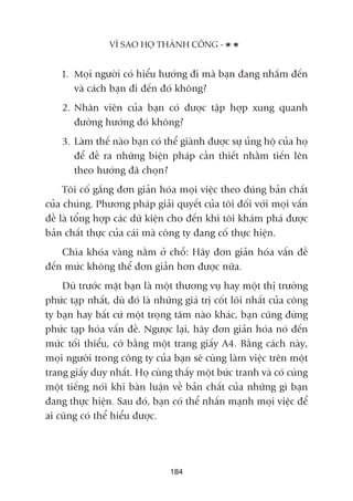 VÒ SAO HOÅ THAÂNH CÖNG -
184
1. Moåi ngûúâi coá hiïíu hûúáng ài maâ baån àang nhùæm àïën
vaâ caách baån ài àïën àoá khöng?
2. Nhên viïn cuãa baån coá àûúåc têåp húåp xung quanh
àûúâng hûúáng àoá khöng?
3. Laâm thïë naâo baån coá thïí giaânh àûúåc sûå uãng höå cuãa hoå
àïí àïì ra nhûäng biïån phaáp cêìn thiïët nhùçm tiïën lïn
theo hûúáng àaä choån?
Töi cöë gùæng àún giaãn hoáa moåi viïåc theo àuáng baãn chêët
cuãa chuáng. Phûúng phaáp giaãi quyïët cuãa töi àöëi vúái moåi vêën
àïì laâ töíng húåp caác dûä kiïån cho àïën khi töi khaám phaá àûúåc
baãn chêët thûåc cuãa caái maâ cöng ty àang cöë thûåc hiïån.
Chòa khoáa vaâng nùçm úã chöî: Haäy àún giaãn hoáa vêën àïì
àïën mûác khöng thïí àún giaãn hún àûúåc nûäa.
Duâ trûúác mùåt baån laâ möåt thûúng vuå hay möåt thõ trûúâng
phûác taåp nhêët, duâ àoá laâ nhûäng giaá trõ cöët loäi nhêët cuãa cöng
ty baån hay bêët cûá möåt troång têm naâo khaác, baån cuäng àûâng
phûác taåp hoáa vêën àïì. Ngûúåc laåi, haäy àún giaãn hoáa noá àïën
mûác töëi thiïíu, cúä bùçng möåt trang giêëy A4. Bùçng caách naây,
moåi ngûúâi trong cöng ty cuãa baån seä cuâng laâm viïåc trïn möåt
trang giêëy duy nhêët. Hoå cuâng thêëy möåt bûác tranh vaâ coá cuâng
möåt tiïëng noái khi baân luêån vïì baãn chêët cuãa nhûäng gò baån
àang thûåc hiïån. Sau àoá, baån coá thïí nhêën maånh moåi viïåc àïí
ai cuäng coá thïí hiïíu àûúåc.
 