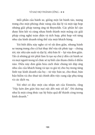 Möîi phêìn cuãa baánh xe, giöëng möåt laát baánh taáo, tûúång
trûng cho möåt phoâng chûác nùng cuãa àaåi lyá vaâ möåt têåp húåp
nhûäng giaãi phaáp tûúng ûáng tûâ Reynolds. Caác phêìn kïë cêån
àûúåc liïn kïët vaâ cuâng nhau hònh thaânh möåt maãng caác giaãi
phaáp cöng nghïå toaân diïån vaâ tñch húåp, phuâ húåp vúái tûâng
nhu cêìu kinh doanh töíng thïí cuãa möåt khaách haâng.
Töi biïët àiïìu naây nghe coá veã rêët àún giaãn, nhûng baánh
xe tûúång trûng cho caã hai thûåc thïí vûâa rêët phûác taåp – chuáng
töi, tûác nhaâ saãn xuêët vaâ àaåi lyá, nhaâ baán leã – laåi vûâa àún giaãn.
Têët caã nhûäng gò töi phaãi laâm laâ taåo sûå chuá yá àïën caái baánh xe
vaâ moåi ngûúâi trong töí chûác seä tûå biïët cêìn tham chiïëu úã àiïím
naâo. Àiïìu naây àún giaãn hoáa caách thûác chuáng töi àaáp ûáng
nhu cêìu cuãa khaách haâng vaâ taåo ra giaá trõ cho hoå trong tûâng
lônh vûåc kinh doanh cuãa hoå – tûâ viïåc baán xe, cho thuï, baán
baão hiïím vaâ cho thuï taâi chñnh àïën viïåc cung cêëp phuå tuâng
vaâ caác dõch vuå.
Töi nhúá coá àoåc möåt cêu nhêån xeát cuãa Einstein, rùçng
“Haäy luön àún giaãn hoáa moåi viïåc àïën mûác töëi àa”. Àoá dûúâng
nhû laâ möåt cöng thûác cûåc kyâ hiïåu quaã àïí thaânh cöng trong
kinh doanh.”
VÒ SAO HOÅ THAÂNH CÖNG -
186
 