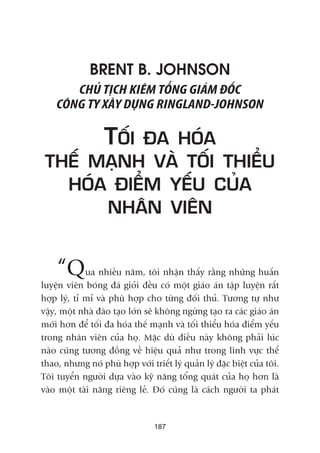 BRENT B. JOHNSON
CHUÃ TÕCH KIÏM TÖÍNG GIAÁM ÀÖËC
CÖNG TY XÊY DÛÅNG RINGLAND-JOHNSON
TÖËI ÀA HOÁA
THÏË MAÅNH VAÂ TÖËI THIÏÍU
HOÁA ÀIÏÍM YÏËU CUÃA
NHÊN VIÏN
“Qua nhiïìu nùm, töi nhêån thêëy rùçng nhûäng huêën
luyïån viïn boáng àaá gioãi àïìu coá möåt giaáo aán têåp luyïån rêët
húåp lyá, tó mó vaâ phuâ húåp cho tûâng àöëi thuã. Tûúng tûå nhû
vêåy, möåt nhaâ àaâo taåo lúán seä khöng ngûâng taåo ra caác giaáo aán
múái hún àïí töëi àa hoáa thïë maånh vaâ töëi thiïíu hoáa àiïím yïëu
trong nhên viïn cuãa hoå. Mùåc duâ àiïìu naây khöng phaãi luác
naâo cuäng tûúng àöìng vïì hiïåu quaã nhû trong lônh vûåc thïí
thao, nhûng noá phuâ húåp vúái triïët lyá quaãn lyá àùåc biïåt cuãa töi.
Töi tuyïín ngûúâi dûåa vaâo kyä nùng töíng quaát cuãa hoå hún laâ
vaâo möåt taâi nùng riïng leã. Àoá cuäng laâ caách ngûúâi ta phaát
187
 