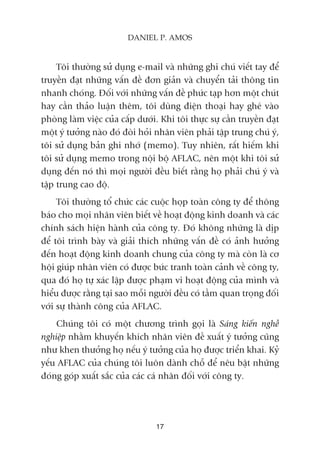 Töi thûúâng sûã duång e-mail vaâ nhûäng ghi chuá viïët tay àïí
truyïìn àaåt nhûäng vêën àïì àún giaãn vaâ chuyïín taãi thöng tin
nhanh choáng. Àöëi vúái nhûäng vêën àïì phûác taåp hún möåt chuát
hay cêìn thaão luêån thïm, töi duâng àiïån thoaåi hay gheá vaâo
phoâng laâm viïåc cuãa cêëp dûúái. Khi töi thûåc sûå cêìn truyïìn àaåt
möåt yá tûúãng naâo àoá àoâi hoãi nhên viïn phaãi têåp trung chuá yá,
töi sûã duång baãn ghi nhúá (memo). Tuy nhiïn, rêët hiïëm khi
töi sûã duång memo trong nöåi böå AFLAC, nïn möåt khi töi sûã
duång àïën noá thò moåi ngûúâi àïìu biïët rùçng hoå phaãi chuá yá vaâ
têåp trung cao àöå.
Töi thûúâng töí chûác caác cuöåc hoåp toaân cöng ty àïí thöng
baáo cho moåi nhên viïn biïët vïì hoaåt àöång kinh doanh vaâ caác
chñnh saách hiïån haânh cuãa cöng ty. Àoá khöng nhûäng laâ dõp
àïí töi trònh baây vaâ giaãi thñch nhûäng vêën àïì coá aãnh hûúãng
àïën hoaåt àöång kinh doanh chung cuãa cöng ty maâ coân laâ cú
höåi giuáp nhên viïn coá àûúåc bûác tranh toaân caãnh vïì cöng ty,
qua àoá hoå tûå xaác lêåp àûúåc phaåm vi hoaåt àöång cuãa mònh vaâ
hiïíu àûúåc rùçng taåi sao möîi ngûúâi àïìu coá têìm quan troång àöëi
vúái sûå thaânh cöng cuãa AFLAC.
Chuáng töi coá möåt chûúng trònh goåi laâ Saáng kiïën nghïì
nghiïåp nhùçm khuyïën khñch nhên viïn àïì xuêët yá tûúãng cuäng
nhû khen thûúãng hoå nïëu yá tûúãng cuãa hoå àûúåc triïín khai. Kyã
yïëu AFLAC cuãa chuáng töi luön daânh chöî àïí nïu bêåt nhûäng
àoáng goáp xuêët sùæc cuãa caác caá nhên àöëi vúái cöng ty.
17
DANIEL P. AMOS
 