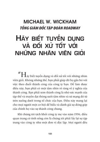 MICHAEL W. WICKHAM
TÖÍNG GIAÁM ÀÖËC TÊÅP ÀOAÂN ROADWAY
HAÄY BIÏËT TUYÏÍN DUÅNG
VAÂ ÀÖËI XÛÃ TÖËT VÚÁI
NHÛÄNG NHÊN VIÏN GIOÃI
“Haäy biïët tuyïín duång vaâ àöëi xûã töët vúái nhûäng nhên
viïn gioãi. Khöng nhûäng thïë, baån phaãi giuáp àúä hoå gùæn boá vúái
viïåc theo àuöíi thaânh cöng cuãa cöng ty baån. Àïí laâm àûúåc
àiïìu naây, baån phaãi coá möåt têìm nhòn roä raâng vïì yá nghôa cuãa
thaânh cöng. Baån phaãi xem thaânh cöng laâ nhúâ sûác maånh cuãa
têåp thïí vaâ truyïìn àaåt thöng suöët têìm nhòn vaâ sûá maång àoá tûâ
trïn xuöëng dûúái trong töí chûác cuãa baån. Àiïìu naây mang laåi
cho moåi ngûúâi möåt cú höåi àïí hiïíu vaâ àaánh giaá sûå àoáng goáp
cuãa chñnh hoå vaâo sûå thaânh cöng chung.
Khi chuáng töi taách khoãi cöng ty meå vaâo nùm 1996, àiïìu
quan troång coá tñnh söëng coân laâ chuáng töi phaãi lêëy laåi sûå têåp
trung vaâo cöng ty nhû möåt àún võ àöåc lêåp. Moåi ngûúâi àïìu
189
 