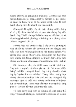 möåt töí chûác vaâ cöë gùæng nhòn nhêån moåi viïåc theo caái nhòn
cuãa hoå. Riïng töi, töi tûâng coá möåt vaâi cêëp trïn rêët gioãi vaâ möåt
söë ngûúâi rêët keám, vaâ töi àaä hoåc àûúåc tûâ têët caã hoå àïí hònh
thaânh phong caách àiïìu haânh cuãa riïng mònh.
Chuáng töi àaä nghiïn cûáu cêín thêån nhûäng söë liïåu thöëng
kï vïì tyã lïå nhên viïn boã viïåc vaâ xem xeát nhûäng ûáng viïn
thaânh cöng. Tûâ àoá, chuáng töi àaä thu àûúåc sûå hiïíu biïët rêët töët
vïì nhûäng phêím chêët phuâ húåp vúái chuáng töi – nhûäng phêím
chêët maâ ûáng viïn cêìn coá.
Nhûäng muåc tiïu àûúåc xaác lêåp úã cêëp àöå àõa phûúng vaâ
ngay caã cêëp àöå caá nhên cêìn àûúåc hònh thaânh bùçng sûå thêëu
hiïíu toaân diïån vïì nhûäng muåc tiïu cuãa doanh nghiïåp. Viïåc
xaác lêåp muåc tiïu caá nhên vaâ muåc tiïu nhoám cêìn àûúåc thûåc
hiïån búãi têåp thïí. Chuáng töi liïn tuåc truyïìn àaåt vaâ thaão luêån
nhûäng muåc tiïu vaâ kïët quaã cuãa chuáng töi trong toaân töí chûác.
Cêëp trïn tuyïåt nhêët cuãa töi laâ ngûúâi cûåc kyâ chñnh trûåc.
Öng luön cho pheáp töi tham gia vaâo caác “niïìm vui chiïën
thùæng” möîi khi chuáng töi thaânh cöng, cuäng nhû chia seã vúái
öng êëy “sûå àau àúán cuãa thêët baåi”. Trong caã hai trûúâng húåp,
nhûäng caãm xuác àïìu àûúåc chia seã vaâ sau àoá, chuáng töi tiïëp
tuåc hoaåch àõnh vaâ triïín khai nhûäng chiïën thuêåt àïí tiïëp tuåc
duy trò vaâ caãi thiïån. Töi coá möåt kïë hoaåch maâ öng êëy àaä tûâng
giuáp töi lêåp nïn àïí vûún àïën bûúác tiïëp theo.
Töi hoåc àûúåc rùçng luön coá nhûäng kïët quaã àaáng thêët
voång. Töi cuäng biïët rùçng sûå thoaãi maái vaâ caãm giaác an toaân seä
191
MICHAEL W. WICKHAM
 
