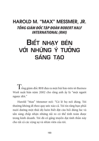 193
HAROLD M. “MAX” MESSMER, JR.
TÖÍNG GIAÁM ÀÖËC TÊÅP ÀOAÂN ROBERT HALF
INTERNATIONAL (RHI)
BIÏËT NHAÅY BEÁN
VÚÁI NHÛÄNG YÁ TÛÚÃNG
SAÁNG TAÅO
Töíng giaám àöëc RHI àûa ra möåt baâi baáo trïn túâ Business
Week xuêët baãn nùm 2002 cho rùçng anh êëy laâ “möåt ngûúâi
ngûúåc àúâi.”
Harold “Max” Messmer noái: “Coá leä hoå noái àuáng. Töi
thûúâng khöng ài theo quy ûúác naâo caã. Töi tin rùçng baån phaãi
nuöi dûúäng möåt thaái àöå luön biïët àùåt cêu hoãi àuáng luác vaâ
sùén saâng chêëp nhêån nhûäng ruãi ro coá thïí tñnh toaán àûúåc
trong kinh doanh. Töi àaä cöë gùæng truyïìn àaåt tinh thêìn naây
cho têët caã caác cöång sûå vaâ nhên viïn cuãa töi.
 