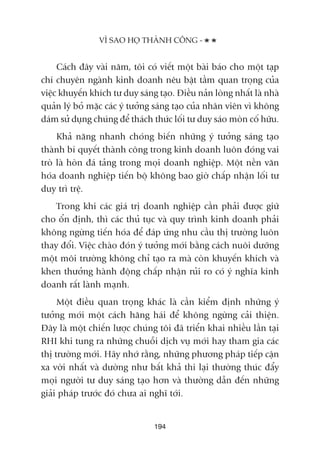 Caách àêy vaâi nùm, töi coá viïët möåt baâi baáo cho möåt taåp
chñ chuyïn ngaânh kinh doanh nïu bêåt têìm quan troång cuãa
viïåc khuyïën khñch tû duy saáng taåo. Àiïìu naãn loâng nhêët laâ nhaâ
quaãn lyá boã mùåc caác yá tûúãng saáng taåo cuãa nhên viïn vò khöng
daám sûã duång chuáng àïí thaách thûác löëi tû duy saáo moân cöë hûäu.
Khaã nùng nhanh choáng biïën nhûäng yá tûúãng saáng taåo
thaânh bñ quyïët thaânh cöng trong kinh doanh luön àoáng vai
troâ laâ hoân àaá taãng trong moåi doanh nghiïåp. Möåt nïìn vùn
hoáa doanh nghiïåp tiïën böå khöng bao giúâ chêëp nhêån löëi tû
duy trò trïå.
Trong khi caác giaá trõ doanh nghiïåp cêìn phaãi àûúåc giûä
cho öín àõnh, thò caác thuã tuåc vaâ quy trònh kinh doanh phaãi
khöng ngûâng tiïën hoáa àïí àaáp ûáng nhu cêìu thõ trûúâng luön
thay àöíi. Viïåc chaâo àoán yá tûúãng múái bùçng caách nuöi dûúäng
möåt möi trûúâng khöng chó taåo ra maâ coân khuyïën khñch vaâ
khen thûúãng haânh àöång chêëp nhêån ruãi ro coá yá nghôa kinh
doanh rêët laânh maånh.
Möåt àiïìu quan troång khaác laâ cêìn kiïím àõnh nhûäng yá
tûúãng múái möåt caách hùng haái àïí khöng ngûâng caãi thiïån.
Àêy laâ möåt chiïën lûúåc chuáng töi àaä triïín khai nhiïìu lêìn taåi
RHI khi tung ra nhûäng chuöîi dõch vuå múái hay tham gia caác
thõ trûúâng múái. Haäy nhúá rùçng, nhûäng phûúng phaáp tiïëp cêån
xa vúâi nhêët vaâ dûúâng nhû bêët khaã thi laåi thûúâng thuác àêíy
moåi ngûúâi tû duy saáng taåo hún vaâ thûúâng dêîn àïën nhûäng
giaãi phaáp trûúác àoá chûa ai nghô túái.
VÒ SAO HOÅ THAÂNH CÖNG -
194
 