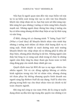 Nïëu baån laâ ngûúâi quan têm àïën viïåc maåo hiïím vúái trêåt
tûå vaâ sûå kiïím soaát trong viïåc taåo ra nïìn vùn hoáa khuyïën
khñch viïåc chêëp nhêån ruãi ro, baån haäy xem xeát khaã nùng naây:
khaã nùng boã qua nhûäng yá tûúãng coá tiïìm nùng biïën chuyïín
maånh meä. Nhûäng ngûúâi àûúåc thöng baáo rùçng yá tûúãng cuãa
hoå coá tiïìm nùng nhûng rêët khoá thûåc hiïån seä cûåc kyâ thêët voång
vaâ naãn loâng.
ÚÃ RHI, chuáng töi coá chûúng trònh “YÁ Tûúãng Tuyïåt Vúâi!”
(What a Good Idea) àïí khuyïën khñch nhên viïn trònh baây
nhûäng yá tûúãng múái nhùçm caãi thiïån chêët lûúång dõch vuå vaâ
nùng suêët. Hònh thaânh vaâ nuöi dûúäng möåt möi trûúâng
khuyïën khñch viïåc chêëp nhêån ruãi ro khöng phaãi laâ àiïìu dïî
thûåc hiïån, nhûng phêìn thûúãng laâ rêët lúán. Nhûäng ngûúâi caãm
thêëy haâi loâng vaâ coá nùng suêët nhêët trong töí chûác laâ nhûäng
ngûúâi caãm thêëy rùçng hoå àûúåc tham gia hoaân toaân vaâ biïët
rùçng àoáng goáp cuãa mònh àûúåc àaánh giaá cao.
Quyïët àõnh mua laåi RHI àaä taåo ra sûå ngaåc nhiïn cho
nhiïìu ngûúâi. Töi vaâ caác àöìng nghiïåp khöng coá nhiïìu
kinh nghiïåm trong viïåc böë trñ nhên viïn, nhûng chuáng
töi thaán phuåc hïå thöëng nhûúång quyïìn kinh doanh maâ
ngûúâi saáng lêåp Robert Half àaä xêy dûång. Half laâ nhaâ tiïn
phong trong lônh vûåc cho thuï nhên viïn taâi chñnh vaâ kïë
toaán chuyïn ngaânh.
Khi öng múã cöng ty vaâo nùm 1948, àoá laâ cöng ty tuyïín
duång nhên sûå àêìu tiïn têåp trung àöåc quyïìn vaâo nhûäng võ trñ
195
HAROLD M. “MAX” MESSMER, JR.
 