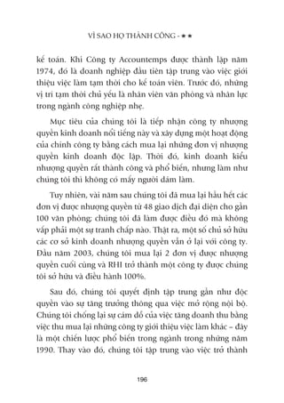 kïë toaán. Khi Cöng ty Accountemps àûúåc thaânh lêåp nùm
1974, àoá laâ doanh nghiïåp àêìu tiïn têåp trung vaâo viïåc giúái
thiïåu viïåc laâm taåm thúâi cho kïë toaán viïn. Trûúác àoá, nhûäng
võ trñ taåm thúâi chuã yïëu laâ nhên viïn vùn phoâng vaâ nhên lûåc
trong ngaânh cöng nghiïåp nheå.
Muåc tiïu cuãa chuáng töi laâ tiïëp nhêån cöng ty nhûúång
quyïìn kinh doanh nöíi tiïëng naây vaâ xêy dûång möåt hoaåt àöång
cuãa chñnh cöng ty bùçng caách mua laåi nhûäng àún võ nhûúång
quyïìn kinh doanh àöåc lêåp. Thúâi àoá, kinh doanh kiïíu
nhûúång quyïìn rêët thaânh cöng vaâ phöí biïën, nhûng laâm nhû
chuáng töi thò khöng coá mêëy ngûúâi daám laâm.
Tuy nhiïn, vaâi nùm sau chuáng töi àaä mua laåi hêìu hïët caác
àún võ àûúåc nhûúång quyïìn tûâ 48 giao dõch àaåi diïån cho gêìn
100 vùn phoâng; chuáng töi àaä laâm àûúåc àiïìu àoá maâ khöng
vêëp phaãi möåt sûå tranh chêëp naâo. Thêåt ra, möåt söë chuã súã hûäu
caác cú súã kinh doanh nhûúång quyïìn vêîn úã laåi vúái cöng ty.
Àêìu nùm 2003, chuáng töi mua laåi 2 àún võ àûúåc nhûúång
quyïìn cuöëi cuâng vaâ RHI trúã thaânh möåt cöng ty àûúåc chuáng
töi súã hûäu vaâ àiïìu haânh 100%.
Sau àoá, chuáng töi quyïët àõnh têåp trung gêìn nhû àöåc
quyïìn vaâo sûå tùng trûúãng thöng qua viïåc múã röång nöåi böå.
Chuáng töi chöëng laåi sûå caám döî cuãa viïåc tùng doanh thu bùçng
viïåc thu mua laåi nhûäng cöng ty giúái thiïåu viïåc laâm khaác – àêy
laâ möåt chiïën lûúåc phöí biïën trong ngaânh trong nhûäng nùm
1990. Thay vaâo àoá, chuáng töi têåp trung vaâo viïåc trúã thaânh
VÒ SAO HOÅ THAÂNH CÖNG -
196
 