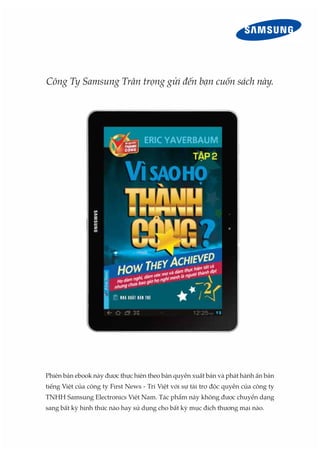 Công Ty Samsung Trân trọng gửi đến bạn cuốn sách này.
Phiên bản ebook này được thực hiện theo bản quyền xuất bản và phát hành ấn bản
tiếng Việt của công ty First News - Trí Việt với sự tài trợ độc quyền của công ty
TNHH Samsung Electronics Việt Nam. Tác phẩm này không được chuyển dạng
sang bất kỳ hình thức nào hay sử dụng cho bất kỳ mục đích thương mại nào.
 
