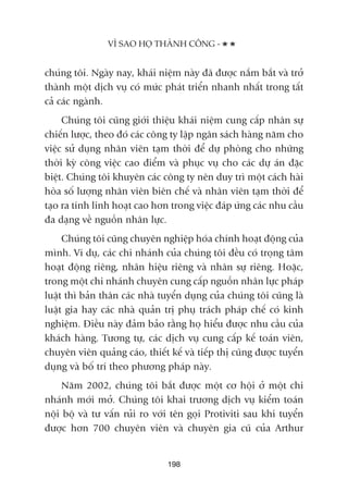 chuáng töi. Ngaây nay, khaái niïåm naây àaä àûúåc nùæm bùæt vaâ trúã
thaânh möåt dõch vuå coá mûác phaát triïín nhanh nhêët trong têët
caã caác ngaânh.
Chuáng töi cuäng giúái thiïåu khaái niïåm cung cêëp nhên sûå
chiïën lûúåc, theo àoá caác cöng ty lêåp ngên saách haâng nùm cho
viïåc sûã duång nhên viïn taåm thúâi àïí dûå phoâng cho nhûäng
thúâi kyâ cöng viïåc cao àiïím vaâ phuåc vuå cho caác dûå aán àùåc
biïåt. Chuáng töi khuyïn caác cöng ty nïn duy trò möåt caách haâi
hoâa söë lûúång nhên viïn biïn chïë vaâ nhên viïn taåm thúâi àïí
taåo ra tñnh linh hoaåt cao hún trong viïåc àaáp ûáng caác nhu cêìu
àa daång vïì nguöìn nhên lûåc.
Chuáng töi cuäng chuyïn nghiïåp hoáa chñnh hoaåt àöång cuãa
mònh. Vñ duå, caác chi nhaánh cuãa chuáng töi àïìu coá troång têm
hoaåt àöång riïng, nhaän hiïåu riïng vaâ nhên sûå riïng. Hoùåc,
trong möåt chi nhaánh chuyïn cung cêëp nguöìn nhên lûåc phaáp
luêåt thò baãn thên caác nhaâ tuyïín duång cuãa chuáng töi cuäng laâ
luêåt gia hay caác nhaâ quaãn trõ phuå traách phaáp chïë coá kinh
nghiïåm. Àiïìu naây àaãm baão rùçng hoå hiïíu àûúåc nhu cêìu cuãa
khaách haâng. Tûúng tûå, caác dõch vuå cung cêëp kïë toaán viïn,
chuyïn viïn quaãng caáo, thiïët kïë vaâ tiïëp thõ cuäng àûúåc tuyïín
duång vaâ böë trñ theo phûúng phaáp naây.
Nùm 2002, chuáng töi bùæt àûúåc möåt cú höåi úã möåt chi
nhaánh múái múã. Chuáng töi khai trûúng dõch vuå kiïím toaán
nöåi böå vaâ tû vêën ruãi ro vúái tïn goåi Protiviti sau khi tuyïín
àûúåc hún 700 chuyïn viïn vaâ chuyïn gia cuä cuãa Arthur
VÒ SAO HOÅ THAÂNH CÖNG -
198
 