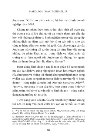Andersen. Àoá laâ cao àiïím cuãa vuå bï böëi taâi chñnh doanh
nghiïåp nùm 2002.
Chuáng töi nhêån thêëy möåt cú höåi àöåc nhêët àïí tham gia
thõ trûúâng maâ tûâ lêu chuáng töi àaä muöën tham gia àêìy àuã
hún vúái nhûäng caá nhên coá kinh nghiïåm trong viïåc cung cêëp
nhûäng dõch vuå kiïím toaán nöåi böå vaâ tû vêën ruãi ro cho caác
cöng ty haâng àêìu trïn toaân thïë giúái. Caác chuyïn gia cuä cuãa
Andersen maâ chuáng töi tuyïín duång àaä tûâng laâm viïåc trong
nhûäng böå phêån khaác nhau trong dõch vuå kiïím toaán vaâ
chûáng nhêån bïn ngoaâi cuãa Andersen vaâ khöng liïn quan
àïën caác hoaåt àöång dñnh lñu àïën vuå Enron(1)
.
Hoaåt àöång kinh doanh naây laâ möåt phêìn böí sung maånh
meä vaâo caác dõch vuå cung cêëp nguöìn nhên lûåc chuyïn ngaânh
cuãa chuáng töi vaâ chuáng töi nhanh choáng trúã thaânh möåt cöng
ty dêîn àêìu àûúåc cöng nhêån trong dõch vuå tû vêën ruãi ro kinh
doanh – cöng nghïå vaâ tuên thuã Àaåo luêåt Sarbanes-Oxley(2)
.
Protiviti, möåt cöng ty con cuãa RHI, hoaåt àöång trong lônh vûåc
kiïím toaán nöåi böå vaâ tû vêën ruãi ro kinh doanh – cöng nghïå,
àang tùng trûúãng rêët nhanh.
Tiïìm nùng kinh doanh cuãa chi nhaánh naây nhanh choáng
trúã nïn roä raâng vaâo nùm 2002 khi caác vuå bï böëi taâi chñnh
199
HAROLD M. “MAX” MESSMER, JR.
(1) Vuå bï böëi taâi chñnh cuãa Têåp àoaân Enron, Myä, vaâo nùm 2002 laâm rung
chuyïín Thõ trûúâng Chûáng khoaán New York.
(2) Sarbanes-Oxley Act, möåt àaåo luêåt do Thûúång nghõ sô Paul Sarbanes vaâ Haå
nghõ sô Michael G. Oxley soaån thaão àûúåc lûúäng viïån Quöëc höåi Myä thöng qua
ngaây 30/07/2002 nhùçm cuãng cöë caác chuêín mûåc kïë toaán kiïím toaán àïí traánh
caác vuå xò-cùng-àan taâi chñnh kiïíu Enron, Tyco, WorldCom…
 