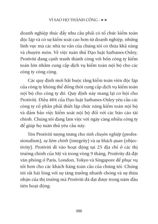 VÒ SAO HOÅ THAÂNH CÖNG -
200
doanh nghiïåp thuác àêíy nhu cêìu phaãi coá töí chûác kiïím toaán
àöåc lêåp vaâ coá sûå kiïím soaát cao hún tûâ doanh nghiïåp, nhûäng
lônh vûåc maâ caác nhaâ tû vêën cuãa chuáng töi coá thûâa khaã nùng
vaâ chuyïn mön. Vïì viïåc tuên thuã Àaåo luêåt Sarbanes-Oxley,
Protiviti àang caånh tranh thaânh cöng vúái böën cöng ty kiïím
toaán lúán nhùçm cung cêëp dõch vuå kiïím toaán nöåi böå cho caác
cöng ty cöng cöång.
Caác quy àõnh múái bùæt buöåc rùçng kiïím toaán viïn àöåc lêåp
cuãa cöng ty khöng thïí àöìng thúâi cung cêëp dõch vuå kiïím toaán
nöåi böå cho cöng ty àoá. Quy àõnh naây mang laåi cú höåi cho
Protiviti. Àiïìu 404 cuãa Àaåo luêåt Sarbanes-Oxley yïu cêìu caác
cöng ty cöí phêìn phaãi thiïët lêåp chûác nùng kiïím toaán nöåi böå
vaâ àaãm baão viïåc kiïím soaát nöåi böå àöëi vúái caác baáo caáo taâi
chñnh. Chuáng töi àang laâm viïåc vúái ngaây caâng nhiïìu cöng ty
àïí giuáp hoå tuên thuã yïu cêìu naây.
Tïn Protiviti tûúång trûng cho tñnh chuyïn nghiïåp (profes-
sionalism), sûå liïm chñnh (integrity) vaâ sûå khaách quan (objec-
tivity). Protiviti ài vaâo hoaåt àöång taåi 25 àõa chó úã caác thõ
trûúâng chñnh cuãa Myä vaâ trong voâng 9 thaáng, Protivity àaä àùåt
vùn phoâng úã Paris, London, Tokyo vaâ Singapore àïí phuåc vuå
töët hún cho caác khaách haâng toaân cêìu cuãa chuáng töi. Chuáng
töi rêët haâi loâng vúái sûå tùng trûúãng nhanh choáng vaâ sûå thûâa
nhêån cuãa thõ trûúâng maâ Protiviti àaä àaåt àûúåc trong nùm àêìu
tiïn hoaåt àöång.
 