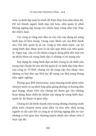 viïn vaâ thiïët lêåp möåt löå trònh àïí hiïån thûåc hoáa têìm nhòn àoá.
Àïí trúã thaânh ngûúâi laänh àaåo töët hún, nhaâ quaãn lyá phaãi
khöng ngûâng têåp trung vaâo chiïën lûúåc cuäng nhû viïåc thûåc
thi chiïën lûúåc.
Caác cöng ty cuäng nïn àêìu tû vaâo viïåc xêy dûång taâi nùng
laänh àaåo tûâ bïn trong. Trong cuöåc khaão saát cuãa RHI daânh
cho 150 nhaâ quaãn lyá tûâ caác cöng ty lúán nhêët nûúác, caác kyä
nùng laänh àaåo àûúåc xem laâ taâi saãn quyá nhêët cuãa nhaâ quaãn
lyá. Ngaây nay, vêîn coá rêët nhiïìu cöng ty àang phaãi àöëi mùåt vúái
sûå thiïëu thöën taâi nùng laänh àaåo úã nhûäng võ trñ troång yïëu.
Xêy dûång kyä nùng laänh àaåo tûâ bïn trong laâ rêët thiïët yïëu
trong viïåc chuêín bõ cho thïë hïå quaãn lyá vaâ laänh àaåo tiïëp theo
cuãa cöng ty. ÚÃ RHI, chuáng töi àaä cung cêëp cho nhên viïn
nhûäng cú höåi àaâo taåo liïn tuåc àïí nêng cao khaã nùng thùng
tiïën nghïì nghiïåp.
Thöng qua RHI University, möåt chûúng trònh phaát triïín
chuyïn mön coá sûå phöëi húåp giûäa giaãng àûúâng vaâ hûúáng dêîn
qua maång, nhên viïn cuãa chuáng töi tham gia vaâo nhûäng
hoaåt àöång àûúåc thiïët kïë nhùçm xêy dûång kyä nùng laänh àaåo,
quaãn lyá, kyä thuêåt vaâ giao tiïëp.
Chuáng töi àaä hònh thaânh möåt trong nhûäng chûúng trònh
phaát triïín chuyïn mön toaân diïån vaâ tiïn tiïën nhêët trong
ngaânh vaâ àaä cam kïët caã cöng ty seä khöng ngûâng àêìu tû vaâo
nhûäng cú höåi giaáo duåc thûúâng xuyïn daânh cho nhên viïn úã
moåi cêëp àöå.
VÒ SAO HOÅ THAÂNH CÖNG -
202
 