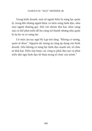 Trong kinh doanh, möåt söë ngûúâi biïíu löå nùng lûåc quaãn
lyá, trong khi nhûäng ngûúâi khaác coá tiïìm nùng laänh àaåo, nhû
moåi ngûúâi thûúâng goåi. Àöëi vúái nhoám thûá hai, tiïìm nùng
naây coá thïí phaát triïín àïí hoå cuäng trúã thaânh nhûäng nhaâ quaãn
lyá tûå tin vaâ coá nùng lûåc.
Coá möåt cêu tuåc ngûä Hy Laåp noái rùçng: “Khöng coá tûúáng,
quên seä thua”. Nguyïn tùæc tûúng tûå cuäng aáp duång vaâo kinh
doanh. Nïëu khöng coá nùng lûåc laänh àaåo maånh meä, töí chûác
seä thêët baåi. Àiïìu naây buöåc caác cöng ty phaãi àaâo taåo vaâ phaát
triïín àöåi nguä laänh àaåo kïë thûâa trong töí chûác cuãa mònh.”
203
HAROLD M. “MAX” MESSMER, JR.
 