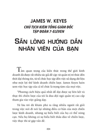 JAMES W. KEYES
CHUÃ TÕCH KIÏM TÖÍNG GIAÁM ÀÖËC
TÊÅP ÀOAÂN 7-ELEVEN
SÙÉN LOÂNG HÛÚÁNG DÊÎN
NHÊN VIÏN CUÃA BAÅN
Têìm quan troång cuãa kiïën thûác trong thïë giúái kinh
doanh àaä àûúåc rêët nhiïìu taác giaã àïì cêåp: tûâ quaãn trõ tri thûác àïën
thúâi àaåi thöng tin, tûâ töí chûác hoåc têåp àïën viïåc sûã duång dûä liïåu
nhû möåt lúåi thïë kinh doanh chiïën lûúåc. James Keyes luön
xem viïåc hoåc têåp cuãa caã töí chûác laâ troång têm cuãa moåi viïåc.
“Phûúng caách hiïåu quaã nhêët àïí àaåt àûúåc sûå liïn kïët vaâ
thûåc thi chiïën lûúåc cuãa töi laâ àûa àöåi nguä quaãn trõ cao cêëp
tham gia vaâo viïåc giaãng daåy.
Tûâ lêu töi àaä khaám phaá ra rùçng nhiïìu ngûúâi rêët gioãi
trong viïåc noái ài noái laåi nhûäng àiïìu cú baãn cuãa möåt chiïën
lûúåc kinh doanh, nhûng sûå hiïíu biïët cuãa hoå coá thïí nöng
caån. Nïëu hoå khöng coá sûå hiïíu biïët thêëu àaáo vïì chiïën lûúåc,
viïåc thûåc thi seä gùåp vêën àïì.
204
 