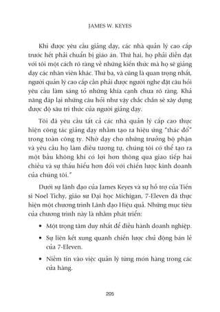 Khi àûúåc yïu cêìu giaãng daåy, caác nhaâ quaãn lyá cao cêëp
trûúác hïët phaãi chuêín bõ giaáo aán. Thûá hai, hoå phaãi diïîn àaåt
vúái töi möåt caách roä raâng vïì nhûäng kiïën thûác maâ hoå seä giaãng
daåy caác nhên viïn khaác. Thûá ba, vaâ cuäng laâ quan troång nhêët,
ngûúâi quaãn lyá cao cêëp cêìn phaãi àûúåc ngûúâi nghe àùåt cêu hoãi
yïu cêìu laâm saáng toã nhûäng khña caånh chûa roä raâng. Khaã
nùng àaáp laåi nhûäng cêu hoãi nhû vêåy chùæc chùæn seä xêy dûång
àûúåc àöå sêu tri thûác cuãa ngûúâi giaãng daåy.
Töi àaä yïu cêìu têët caã caác nhaâ quaãn lyá cêëp cao thûåc
hiïån cöng taác giaãng daåy nhùçm taåo ra hiïåu ûáng “thaác àöí”
trong toaân cöng ty. Nhúâ daåy cho nhûäng trûúãng böå phêån
vaâ yïu cêìu hoå laâm àiïìu tûúng tûå, chuáng töi coá thïí taåo ra
möåt bêìu khöng khñ coá lúåi hún thöng qua giao tiïëp hai
chiïìu vaâ sûå thêëu hiïíu hún àöëi vúái chiïën lûúåc kinh doanh
cuãa chuáng töi.”
Dûúái sûå laänh àaåo cuãa James Keyes vaâ sûå höî trúå cuãa Tiïën
sô Noel Tichy, giaáo sû Àaåi hoåc Michigan, 7-Eleven àaä thûåc
hiïån möåt chûúng trònh Laänh àaåo Hiïåu quaã. Nhûäng muåc tiïu
cuãa chûúng trònh naây laâ nhùçm phaát triïín:
• Möåt troång têm duy nhêët àïí àiïìu haânh doanh nghiïåp.
• Sûå liïn kïët xung quanh chiïën lûúåc chuã àöång baán leã
cuãa 7-Eleven.
• Niïìm tin vaâo viïåc quaãn lyá tûâng moán haâng trong caác
cûãa haâng.
205
JAMES W. KEYES
 