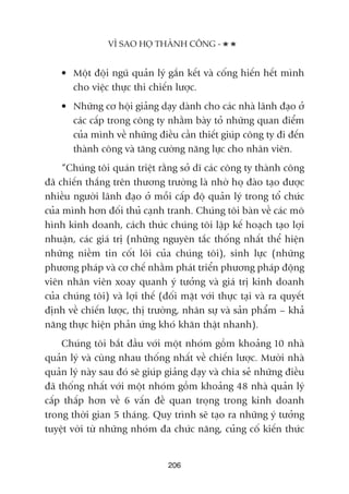 • Möåt àöåi nguä quaãn lyá gùæn kïët vaâ cöëng hiïën hïët mònh
cho viïåc thûåc thi chiïën lûúåc.
• Nhûäng cú höåi giaãng daåy daânh cho caác nhaâ laänh àaåo úã
caác cêëp trong cöng ty nhùçm baây toã nhûäng quan àiïím
cuãa mònh vïì nhûäng àiïìu cêìn thiïët giuáp cöng ty ài àïën
thaânh cöng vaâ tùng cûúâng nùng lûåc cho nhên viïn.
“Chuáng töi quaán triïåt rùçng súã dô caác cöng ty thaânh cöng
àaä chiïën thùæng trïn thûúng trûúâng laâ nhúâ hoå àaâo taåo àûúåc
nhiïìu ngûúâi laänh àaåo úã möîi cêëp àöå quaãn lyá trong töí chûác
cuãa mònh hún àöëi thuã caånh tranh. Chuáng töi baân vïì caác mö
hònh kinh doanh, caách thûác chuáng töi lêåp kïë hoaåch taåo lúåi
nhuêån, caác giaá trõ (nhûäng nguyïn tùæc thöëng nhêët thïí hiïån
nhûäng niïìm tin cöët loäi cuãa chuáng töi), sinh lûåc (nhûäng
phûúng phaáp vaâ cú chïë nhùçm phaát triïín phûúng phaáp àöång
viïn nhên viïn xoay quanh yá tûúãng vaâ giaá trõ kinh doanh
cuãa chuáng töi) vaâ lúåi thïë (àöëi mùåt vúái thûåc taåi vaâ ra quyïët
àõnh vïì chiïën lûúåc, thõ trûúâng, nhên sûå vaâ saãn phêím – khaã
nùng thûåc hiïån phaãn ûáng khoá khùn thêåt nhanh).
Chuáng töi bùæt àêìu vúái möåt nhoám göìm khoaãng 10 nhaâ
quaãn lyá vaâ cuâng nhau thöëng nhêët vïì chiïën lûúåc. Mûúâi nhaâ
quaãn lyá naây sau àoá seä giuáp giaãng daåy vaâ chia seã nhûäng àiïìu
àaä thöëng nhêët vúái möåt nhoám göìm khoaãng 48 nhaâ quaãn lyá
cêëp thêëp hún vïì 6 vêën àïì quan troång trong kinh doanh
trong thúâi gian 5 thaáng. Quy trònh seä taåo ra nhûäng yá tûúãng
tuyïåt vúâi tûâ nhûäng nhoám àa chûác nùng, cuãng cöë kiïën thûác
VÒ SAO HOÅ THAÂNH CÖNG -
206
 