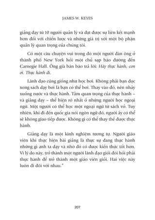giaãng daåy tûâ 10 ngûúâi quaãn lyá vaâ àaåt àûúåc sûå liïn kïët maånh
hún àöëi vúái chiïën lûúåc vaâ nhûäng giaá trõ vúái möåt böå phêån
quaãn lyá quan troång cuãa chuáng töi.
Coá möåt cêu chuyïån vui trong àoá möåt ngûúâi àaân öng úã
thaânh phöë New York hoãi möåt chuã saåp baáo àûúâng àïën
Carnegie Hall. Öng giaâ baán baáo traã lúâi: Haäy thûåc haânh, con
úi. Thûåc haânh ài.
Laänh àaåo cuäng giöëng nhû hoåc búi. Khöng phaãi baån àoåc
xong saách daåy búi laâ baån coá thïí búi. Thay vaâo àoá, nïn nhaãy
xuöëng nûúác vaâ thûåc haânh. Têìm quan troång cuãa thûåc haânh –
vaâ giaãng daåy – thïí hiïån roä nhêët úã nhûäng ngûúâi hoåc ngoaåi
ngûä. Möåt ngûúâi coá thïí hoåc möåt ngoaåi ngûä tûâ saách vúã. Tuy
nhiïn, khi ài àïën quöëc gia noái ngön ngûä àoá, ngûúâi êëy coá thïí
seä khöng giao tiïëp àûúåc. Khöng gò coá thïí thay thïë àûúåc thûåc
haânh.
Giaãng daåy laâ möåt kinh nghiïåm tûúng tûå. Ngûúâi giaáo
viïn khi thûåc hiïån baâi giaãng laâ thûåc sûå àang thûåc haânh
nhûäng gò anh ta daåy vaâ nhúâ àoá coá àûúåc kiïën thûác töët hún.
Vò lyá do naây, trúã thaânh möåt ngûúâi laänh àaåo gioãi àoâi hoãi phaãi
thûåc haânh àïí trúã thaânh möåt giaáo viïn gioãi. Hai viïåc naây
luön ài àöi vúái nhau.”
207
JAMES W. KEYES
 