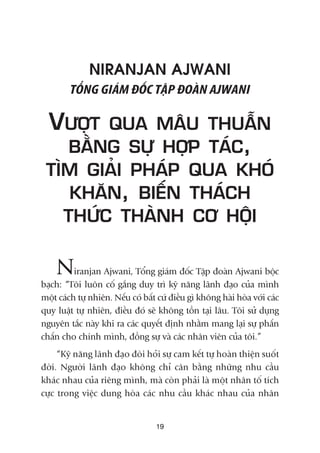 NIRANJAN AJWANI
TÖÍNG GIAÁM ÀÖËC TÊÅP ÀOAÂN AJWANI
VÛÚÅT QUA MÊU THUÊÎN
BÙÇNG SÛÅ HÚÅP TAÁC,
TÒM GIAÃI PHAÁP QUA KHOÁ
KHÙN, BIÏËN THAÁCH
THÛÁC THAÂNH CÚ HÖÅI
Niranjan Ajwani, Töíng giaám àöëc Têåp àoaân Ajwani böåc
baåch: “Töi luön cöë gùæng duy trò kyä nùng laänh àaåo cuãa mònh
möåt caách tûå nhiïn. Nïëu coá bêët cûá àiïìu gò khöng haâi hoâa vúái caác
quy luêåt tûå nhiïn, àiïìu àoá seä khöng töìn taåi lêu. Töi sûã duång
nguyïn tùæc naây khi ra caác quyïët àõnh nhùçm mang laåi sûå phêën
chêën cho chñnh mònh, àöìng sûå vaâ caác nhên viïn cuãa töi.”
“Kyä nùng laänh àaåo àoâi hoãi sûå cam kïët tûå hoaân thiïån suöët
àúâi. Ngûúâi laänh àaåo khöng chó cên bùçng nhûäng nhu cêìu
khaác nhau cuãa riïng mònh, maâ coân phaãi laâ möåt nhên töë tñch
cûåc trong viïåc dung hoâa caác nhu cêìu khaác nhau cuãa nhên
19
 