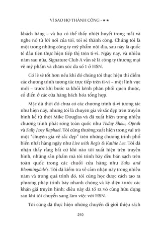 VÒ SAO HOÅ THAÂNH CÖNG -
210
khaách haâng – vaâ hoå coá thïí thêëy nhiïåt huyïët trong mùæt vaâ
nghe noá tûâ lúâi noái cuãa töi, töi seä thaânh cöng. Chuáng töi laâ
möåt trong nhûäng cöng ty myä phêím nöåi àõa, sau naây laâ quöëc
tïë àêìu tiïn thûåc hiïån tiïëp thõ trïn ti-vi. Ngaây nay, vaâ nhiïìu
nùm sau nûäa, Signature Club A vêîn seä laâ cöng ty thûúng maåi
vïì myä phêím vaâ chùm soác da söë 1 úã HSN.
Coá leä seä töët hún nïëu khi àoá chuáng töi thûåc hiïån thñ àiïím
caác chûúng trònh tûúng taác trûåc tiïëp trïn ti-vi – möåt lônh vûåc
múái – trûúác khi bûúác ra khoãi kïnh phên phöëi quen thuöåc,
cöí àiïín úã caác cûãa haâng baách hoáa töíng húåp.
Mùåc duâ thúâi àoá chûa coá caác chûúng trònh ti-vi tûúng taác
nhû hiïån nay, nhûng töi laâ chuyïn gia vïì sùæc àeåp trïn truyïìn
hònh kïí tûâ thúâi Mike Douglas vaâ àaä xuêët hiïån trong nhiïìu
chûúng trònh phaát soáng toaân quöëc nhû Today Show, Oprah
vaâ Sally Jessy Raphael. Töi cuäng thûúâng xuêët hiïån trong vai troâ
möåt “chuyïn gia vïì sùæc àeåp” trïn nhûäng chûúng trònh phöí
biïën nhêët haâng ngaây nhû Live with Regis & Kathie Lee. Töi àaä
nhêån thêëy rùçng bêët cûá khi naâo töi xuêët hiïån trïn truyïìn
hònh, nhûäng saãn phêím maâ töi trònh baây àïìu baán saåch trïn
toaân quöëc trong caác chuöîi cûãa haâng nhû Saks and
Bloomingdale’s. Töi àaä kiïím tra vïì caãm nhêån naây trong nhiïìu
nùm vaâ trong quaá trònh àoá, töi cuäng hoåc àûúåc caách taåo ra
phûúng phaáp trònh baây nhanh choáng vaâ kyâ diïåu trûúác caác
khaán giaã truyïìn hònh; àiïìu naây àaä toã ra vö cuâng hûäu duång
sau khi töi chuyïín sang laâm viïåc vúái HSN.
Töi cuäng àaä thûåc hiïån nhûäng chuyïën ài giúái thiïåu saách
 