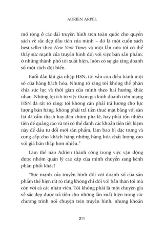 múã röång úã caác àaâi truyïìn hònh trïn toaân quöëc cho quyïín
saách vïì sùæc àeåp àêìu tiïn cuãa mònh – àoá laâ möåt cuöën saách
best-seller theo New York Times vaâ möåt lêìn nûäa töi coá thïí
thêëy sûác maånh cuãa truyïìn hònh àöëi vúái viïåc baán saãn phêím:
úã nhûäng thaânh phöë töi xuêët hiïån, luön coá sûå gia tùng doanh
söë möåt caách àöåt biïën.
Buöíi àêìu khi gia nhêåp HSN, töi vêîn coân àiïìu haânh möåt
söë cûãa haâng baách hoáa. Nhûng roä raâng töi khöng thïí phên
chia sûác lûåc vaâ thúâi gian cuãa mònh theo hai hûúáng khaác
nhau. Nhûäng lúåi ñch tûâ viïåc tham gia kinh doanh trïn maång
HSN àaä rêët roä raâng: töi khöng cêìn phaãi traã lûúng cho lûåc
lûúång baán haâng, khöng phaãi traã tiïìn thuï mùåt bùçng vúái saân
laát àaá cêím thaåch hay àeân chuâm pha lï, hay phaãi töën nhiïìu
tiïìn àïí quaãng caáo vaâ töi coá thïí daânh caác khoaãn tiïìn tiïët kiïåm
naây àïí àêìu tû àöíi múái saãn phêím, laâm bao bò àùåc trûng vaâ
cung cêëp cho khaách haâng nhûäng haâng hoáa chêët lûúång cao
vúái giaá baán thêëp hún nhiïìu.”
Laâm thïë naâo Adrien thaânh cöng trong viïåc vêån àöång
àûúåc nhoám quaãn lyá cao cêëp cuãa mònh chuyïín sang kïnh
phên phöëi khaác?
“Sûác maånh cuãa truyïìn hònh àöëi vúái doanh söë cuãa saãn
phêím thïí hiïån rêët roä raâng khöng chó àöëi vúái baãn thên töi maâ
coân vúái caã caác nhên viïn. Töi khöng phaãi laâ möåt chuyïn gia
vïì sùæc àeåp àûúåc traã tiïìn cho nhûäng lêìn xuêët hiïån trong caác
chûúng trònh noái chuyïån trïn truyïìn hònh, nhûng khoaãn
211
ADRIEN ARPEL
 