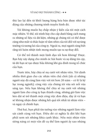 VÒ SAO HOÅ THAÂNH CÖNG -
212
thuâ lao laåi àïën tûâ khöëi lûúång haâng hoáa baán àûúåc nhúâ taác
àöång cuãa nhûäng chûúng trònh truyïìn hònh àoá.
Töi khöng muöën hoå chêëp nhêån yá kiïën cuãa töi möåt caách
mùåc nhiïn. Vò thïë, töi trònh baây cho cêëp dûúái bùçng caách trûng
ra nhûäng söë liïåu vaâ dûä kiïån, nhûäng gò chuáng töi coá thïí àûúåc
cuäng nhû mêët vaâ thaão luêån vïì têìm nhòn cuãa töi àöëi vúái sûå tùng
trûúãng vaâ tûúng lai cuãa cöng ty. Ngoaâi ra, moåi ngûúâi cuäng biïët
rùçng töi luön nhiïåt tònh mong muöën taåo ra sûå thay àöíi.
Coá thïí trúã thaânh möåt laänh àaåo töët hún khöng? Àûúåc.
Baån haäy xêy dûång cho mònh oác haâi hûúác vaâ sûå àaáng tin cêåy,
tûâ àoá baån seä taåo àûúåc bêìu khöng khñ gia àònh trong töí chûác
cuãa baån.
Trûúác tiïn, haäy chia seã nuå cûúâi vúái nhên viïn. Töi daânh
nhiïìu thúâi gian cho caác nhên viïn chuã chöët (têët caã nhûäng
ngûúâi naây àaä cuâng laâm viïåc vúái töi hún 20 nùm – coá leä laâ kyã
luåc trong ngaânh); cöng viïåc cuãa chuáng töi vûâa söi nöíi vûâa
saáng taåo. Nïëu baån khöng thïí chia seã nuå cûúâi vúái nhûäng
ngûúâi laâm cho cöng ty baån thaânh cöng, nhûäng giúâ laâm viïåc
keáo daâi seä trúã thaânh möåt cöng viïåc àún àiïåu, àaây aãi vaâ baån
seä khöng nhêån àûúåc nhûäng kïët quaã töët nhêët tûâ nhên viïn –
vaâ ngay caã chñnh baån.
Thûá hai, baån phaãi tin tûúãng vaâo nhûäng ngûúâi laâm viïåc
saát caánh cuâng vúái baån. Àiïìu àoá coá nghôa laâ àöi khi baån
phaãi xem xeát nhûäng khña caånh khaác. Nïëu möåt nhên viïn
siïng nùng coá möåt vêën àïì cuå thïí laâm ngûúâi êëy xao nhaäng
 