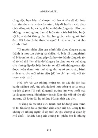 213
ADRIEN ARPEL
cöng viïåc, baån haäy troâ chuyïån vúái hoå vïì vêën àïì àoá. Nïëu
baån tin vaâo nhên viïn cuãa mònh, haäy àïí hoå laâm viïåc theo
caách riïng cuãa hoå vaâ hoå seä hoaân thaânh cöng viïåc. Nïëu baån
khöng tin tûúãng hoå, baån seä luön tòm caách baâi baác, buöåc
töåi hoå – vaâ àoá khöng phaãi laâ phong caách cuãa ngûúâi laänh
àaåo. Töi luön cöë tha thûá cho ngûúâi khaác nhû tha thûá cho
chñnh mònh.
Töi muöën nhên viïn cuãa mònh biïët àûúåc rùçng sûå trung
thaânh laâ möåt con àûúâng hai chiïìu. Hoå biïët töi trung thaânh
vaâ biïët ún hoå vò sûå àoáng goáp cuãa hoå vaâo thaânh cöng cuãa töi
vaâ töi cöë thïí hiïån àiïìu àoá bùçng sûå ên cêìn: hoa vaâ quaâ tùång
cho nhûäng dõp àùåc biïåt, lúâi caãm ún àöëi vúái nhûäng cöng viïåc
àûúåc hoaân thaânh töët, quaâ tùång khi hoå coá con chaáu, baánh
sinh nhêåt cho möîi nhên viïn (duâ hoå chó laâm viïåc vúái töi
trong möåt tuêìn).
Nhaâ bïëp taåi vùn phoâng chuáng töi coá àêìy àuã caác loaåi
baánh traái hoa quaã, nguä cöëc, àuã loaåi thûác uöëng tûâ co-la, soda,
traâ àïën caâ phï. Töi nghô rùçng möi trûúâng laâm viïåc thoaãi maái
laâ rêët quan troång. Khi nhên viïn cêìn laâm viïåc vúái töi vaâo giúâ
ùn trûa, töi luön àaäi hoå nhûäng bûäa ùn thêåt àùåc biïåt.
Töi cuäng coá caác nhaâ àiïìu haânh biïët tûå àöång viïn mònh
vaâ töi tin rùçng àoá laâ nhúâ tñnh chñn chùæn cuãa hoå. Cöng ty töi
khöng coá nhûäng ngûúâi úã àöå tuöíi 20 giûä cûúng võ quaãn lyá
chuã chöët – khaách haâng cuãa chuáng töi phêìn lúán laâ nhûäng
 