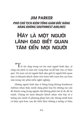JIM PARKER
PHOÁ CHUÃ TÕCH KIÏM TÖÍNG GIAÁM ÀÖËC HAÄNG
HAÂNG KHÖNG SOUTHWEST AIRLINES
HAÄY LAÂ MÖÅT NGÛÚÂI
LAÄNH ÀAÅO BIÏËT QUAN
TÊM ÀÏËN MOÅI NGÛÚÂI
“Töi tin rùçng trong vai troâ möåt ngûúâi laänh àaåo, ai
cuäng cêìn phaãi coá möåt ûúác voång thûåc sûå àïí laâm viïåc coá hiïåu
quaã. Töi xem vai troâ ngûúâi laänh àaåo gioãi laâ ngûúâi biïët quan
têm vaââ khuyïën khñch nhên viïn luön biïët vûún lïn cao hún
nûäa trong viïåc phaát triïín nghïì nghiïåp.
Nhûäng ngûúâi laänh àaåo úã Haäng haâng khöng Southwest
Airlines nhêån thêëy mònh àang phaãi loaåi boã nhûäng raâo caãn
àïí thaânh cöng trong ngaânh chûá khöng phaãi tòm lyá do àïí neá
traánh. Chuáng töi luön khuyïën khñch nhên viïn baây toã yá
tûúãng cuãa mònh vïì phûúng phaáp laâm viïåc thöng minh hún
vaâ hiïåu quaã hún, sau àoá triïín khai nhûäng yá tûúãng coá hiïåu
215
 