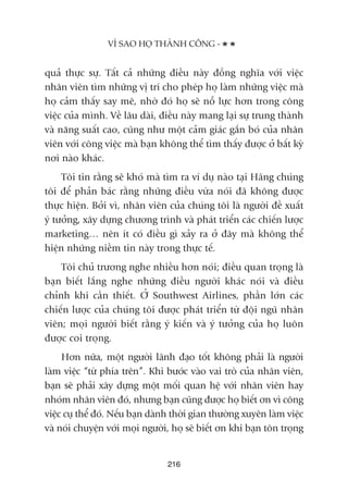 quaã thûåc sûå. Têët caã nhûäng àiïìu naây àöìng nghôa vúái viïåc
nhên viïn tòm nhûäng võ trñ cho pheáp hoå laâm nhûäng viïåc maâ
hoå caãm thêëy say mï, nhúâ àoá hoå seä nöî lûåc hún trong cöng
viïåc cuãa mònh. Vïì lêu daâi, àiïìu naây mang laåi sûå trung thaânh
vaâ nùng suêët cao, cuäng nhû möåt caãm giaác gùæn boá cuãa nhên
viïn vúái cöng viïåc maâ baån khöng thïí tòm thêëy àûúåc úã bêët kyâ
núi naâo khaác.
Töi tin rùçng seä khoá maâ tòm ra vñ duå naâo taåi Haäng chuáng
töi àïí phaãn baác rùçng nhûäng àiïìu vûâa noái àaä khöng àûúåc
thûåc hiïån. Búãi vò, nhên viïn cuãa chuáng töi laâ ngûúâi àïì xuêët
yá tûúãng, xêy dûång chûúng trònh vaâ phaát triïín caác chiïën lûúåc
marketing… nïn ñt coá àiïìu gò xaãy ra úã àêy maâ khöng thïí
hiïån nhûäng niïìm tin naây trong thûåc tïë.
Töi chuã trûúng nghe nhiïìu hún noái; àiïìu quan troång laâ
baån biïët lùæng nghe nhûäng àiïìu ngûúâi khaác noái vaâ àiïìu
chónh khi cêìn thiïët. ÚÃ Southwest Airlines, phêìn lúán caác
chiïën lûúåc cuãa chuáng töi àûúåc phaát triïín tûâ àöåi nguä nhên
viïn; moåi ngûúâi biïët rùçng yá kiïën vaâ yá tûúãng cuãa hoå luön
àûúåc coi troång.
Hún nûäa, möåt ngûúâi laänh àaåo töët khöng phaãi laâ ngûúâi
laâm viïåc “tûâ phña trïn”. Khi bûúác vaâo vai troâ cuãa nhên viïn,
baån seä phaãi xêy dûång möåt möëi quan hïå vúái nhên viïn hay
nhoám nhên viïn àoá, nhûng baån cuäng àûúåc hoå biïët ún vò cöng
viïåc cuå thïí àoá. Nïëu baån daânh thúâi gian thûúâng xuyïn laâm viïåc
vaâ noái chuyïån vúái moåi ngûúâi, hoå seä biïët ún khi baån tön troång
VÒ SAO HOÅ THAÂNH CÖNG -
216
 