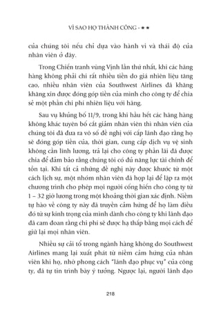 cuãa chuáng töi nïëu chó dûåa vaâo haânh vi vaâ thaái àöå cuãa
nhên viïn úã àêy.
Trong Chiïën tranh vuâng Võnh lêìn thûá nhêët, khi caác haäng
haâng khöng phaãi chi rêët nhiïìu tiïìn do giaá nhiïn liïåu tùng
cao, nhiïìu nhên viïn cuãa Southwest Airlines àaä khùng
khùng xin àûúåc àoáng goáp tiïìn cuãa mònh cho cöng ty àïí chia
seã möåt phêìn chi phñ nhiïn liïåu vúái haäng.
Sau vuå khuãng böë 11/9, trong khi hêìu hïët caác haäng haâng
khöng khaác tuyïn böë cùæt giaãm nhên viïn thò nhên viïn cuãa
chuáng töi àaä àûa ra vö söë àïì nghõ vúái cêëp laänh àaåo rùçng hoå
seä àoáng goáp tiïìn cuãa, thúâi gian, cung cêëp dõch vuå vïå sinh
khöng cêìn lônh lûúng, traã laåi cho cöng ty phêìn laäi àaä àûúåc
chia àïí àaãm baão rùçng chuáng töi coá àuã nùng lûåc taâi chñnh àïí
töìn taåi. Khi têët caã nhûäng àïì nghõ naây àûúåc khûúác tûâ möåt
caách lõch sûå, möåt nhoám nhên viïn àaä hoåp laåi àïí lêåp ra möåt
chûúng trònh cho pheáp moåi ngûúâi cöëng hiïën cho cöng ty tûâ
1 – 32 giúâ lûúng trong möåt khoaãng thúâi gian xaác àõnh. Niïìm
tûå haâo vïì cöng ty naây àaä truyïìn caãm hûáng àïí hoå laâm àiïìu
àoá tûâ sûå kñnh troång cuãa mònh daânh cho cöng ty khi laänh àaåo
àaä cam àoan rùçng chi phñ seä àûúåc haå thêëp bùçng moåi caách àïí
giûä laåi moåi nhên viïn.
Nhiïìu sûå caãi töí trong ngaânh haâng khöng do Southwest
Airlines mang laåi xuêët phaát tûâ niïìm caãm hûáng cuãa nhên
viïn khi hoå, nhúâ phong caách “laänh àaåo phuåc vuå” cuãa cöng
ty, àaä tûå tin trònh baây yá tûúãng. Ngûúåc laåi, ngûúâi laänh àaåo
VÒ SAO HOÅ THAÂNH CÖNG -
218
 