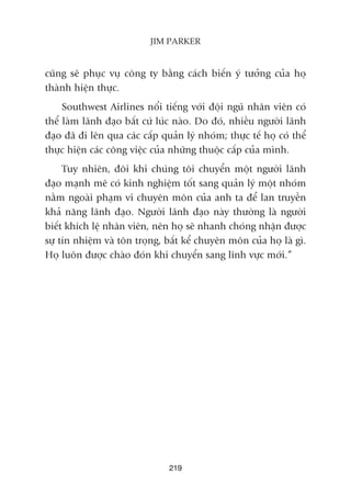 cuäng seä phuåc vuå cöng ty bùçng caách biïën yá tûúãng cuãa hoå
thaânh hiïån thûåc.
Southwest Airlines nöíi tiïëng vúái àöåi nguä nhên viïn coá
thïí laâm laänh àaåo bêët cûá luác naâo. Do àoá, nhiïìu ngûúâi laänh
àaåo àaä ài lïn qua caác cêëp quaãn lyá nhoám; thûåc tïë hoå coá thïí
thûåc hiïån caác cöng viïåc cuãa nhûäng thuöåc cêëp cuãa mònh.
Tuy nhiïn, àöi khi chuáng töi chuyïín möåt ngûúâi laänh
àaåo maånh meä coá kinh nghiïåm töët sang quaãn lyá möåt nhoám
nùçm ngoaâi phaåm vi chuyïn mön cuãa anh ta àïí lan truyïìn
khaã nùng laänh àaåo. Ngûúâi laänh àaåo naây thûúâng laâ ngûúâi
biïët khñch lïå nhên viïn, nïn hoå seä nhanh choáng nhêån àûúåc
sûå tñn nhiïåm vaâ tön troång, bêët kïí chuyïn mön cuãa hoå laâ gò.
Hoå luön àûúåc chaâo àoán khi chuyïín sang lônh vûåc múái.”
219
JIM PARKER
 