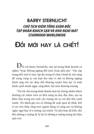 BARRY STERNLICHT
CHUÃ TÕCH KIÏM TÖÍNG GIAÁM ÀÖËC
TÊÅP ÀOAÂN KHAÁCH SAÅN VAÂ KHU NGHÓ MAÁT
STARWOOD WORLDWIDE
ÀÖÍI MÚÁI HAY LAÂ CHÏËT!
Àöëi vúái Barry Sternlicht, töìn taåi trong kinh doanh coá
nghôa “hoùåc khöng ngûâng àöíi múái, hoùåc phaá saãn”. Viïåc têåp
trung àöíi múái úã moåi cêëp àöå trong töí chûác chñnh laâ nïìn taãng
àïí nêng cöng ty cuãa baån lïn têìm vô àaåi vaâ khöng ngûâng
thñch ûáng vúái caác thay àöíi thûúâng xuyïn liïn tuåc vaâ tònh
hònh caånh tranh ngaây caâng khöëc liïåt trïn thûúng trûúâng.
“Töi rêët chuá troång hònh thaânh möåt hïå thöëng nhùçm khen
thûúãng caác nhên viïn coá khaã nùng tû duy àöåc àaáo, taåo sûå
khaác biïåt trong tïn tuöíi cuãa chuáng töi so vúái àöëi thuã caånh
tranh. Töi àaánh giaá cao caã nhûäng àïì xuêët quaái dõ nhêët, búãi
vò noá cho thêëy rùçng moåi ngûúâi àang cöë saáng taåo vaâ khöng
ngêìn ngaåi baây toã yá tûúãng cuãa mònh. Vaâ nhû baån àaä biïët, àöi
khi nhûäng yá tûúãng kyâ laå laåi laâ nhûäng yá tûúãng mang laåi hiïåu
quaã cao.
220
 