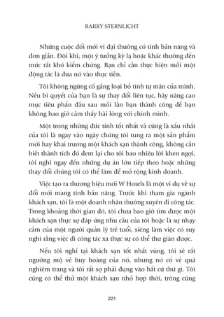 221
BARRY STERNLICHT
Nhûäng cuöåc àöíi múái vô àaåi thûúâng coá tñnh baãn nùng vaâ
àún giaãn. Àöi khi, möåt yá tûúãng kyâ laå hoùåc khaác thûúâng àïën
mûác rêët khoá kiïím chûáng. Baån chó cêìn thûåc hiïån möîi möåt
àöång taác laâ àûa noá vaâo thûåc tiïîn.
Töi khöng ngûâng cöë gùæng loaåi boã tñnh tûå maän cuãa mònh.
Nïëu bñ quyïët cuãa baån laâ sûå thay àöíi liïn tuåc, haäy nêng cao
muåc tiïu phêën àêëu sau möîi lêìn baån thaânh cöng àïí baån
khöng bao giúâ caãm thêëy haâi loâng vúái chñnh mònh.
Möåt trong nhûäng àûác tñnh töët nhêët vaâ cuäng laâ xêëu nhêët
cuãa töi laâ ngay vaâo ngaây chuáng töi tung ra möåt saãn phêím
múái hay khai trûúng möåt khaách saån thaânh cöng, khöng cêìn
biïët thaânh tñch àoá àem laåi cho töi bao nhiïu lúâi khen ngúåi,
töi nghô ngay àïën nhûäng dûå aán lúán tiïëp theo hoùåc nhûäng
thay àöíi chuáng töi coá thïí laâm àïí múã röång kinh doanh.
Viïåc taåo ra thûúng hiïåu múái W Hotels laâ möåt vñ duå vïì sûå
àöíi múái mang tñnh baãn nùng. Trûúác khi tham gia ngaânh
khaách saån, töi laâ möåt doanh nhên thûúâng xuyïn ài cöng taác.
Trong khoaãng thúâi gian àoá, töi chûa bao giúâ tòm àûúåc möåt
khaách saån thûåc sûå àaáp ûáng nhu cêìu cuãa töi hoùåc laâ sûå nhaåy
caãm cuãa möåt ngûúâi quaãn lyá treã tuöíi, siïng laâm viïåc coá suy
nghô rùçng viïåc ài cöng taác xa thûåc sûå coá thïí thû giaän àûúåc.
Nïëu töi nghó taåi khaách saån töët nhêët vuâng, töi seä rêët
ngûúäng möå veã huy hoaâng cuãa noá, nhûng noá coá veã quaá
nghiïm trang vaâ töi rêët súå phaãi àuång vaâo bêët cûá thûá gò. Töi
cuäng coá thïí thûã möåt khaách saån nhoã húåp thúâi, tröng cuäng
 