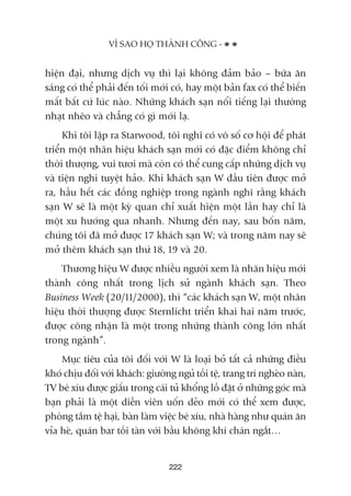 hiïån àaåi, nhûng dõch vuå thò laåi khöng àaãm baão – bûäa ùn
saáng coá thïí phaãi àïën töëi múái coá, hay möåt baãn fax coá thïí biïën
mêët bêët cûá luác naâo. Nhûäng khaách saån nöíi tiïëng laåi thûúâng
nhaåt nheäo vaâ chùèng coá gò múái laå.
Khi töi lêåp ra Starwood, töi nghô coá vö söë cú höåi àïí phaát
triïín möåt nhaän hiïåu khaách saån múái coá àùåc àiïím khöng chó
thúâi thûúång, vui tûúi maâ coân coá thïí cung cêëp nhûäng dõch vuå
vaâ tiïån nghi tuyïåt haão. Khi khaách saån W àêìu tiïn àûúåc múã
ra, hêìu hïët caác àöìng nghiïåp trong ngaânh nghô rùçng khaách
saån W seä laâ möåt kyâ quan chó xuêët hiïån möåt lêìn hay chó laâ
möåt xu hûúáng qua nhanh. Nhûng àïën nay, sau böën nùm,
chuáng töi àaä múã àûúåc 17 khaách saån W; vaâ trong nùm nay seä
múã thïm khaách saån thûá 18, 19 vaâ 20.
Thûúng hiïåu W àûúåc nhiïìu ngûúâi xem laâ nhaän hiïåu múái
thaânh cöng nhêët trong lõch sûã ngaânh khaách saån. Theo
Business Week (20/11/2000), thò “caác khaách saån W, möåt nhaän
hiïåu thúâi thûúång àûúåc Sternlicht triïín khai hai nùm trûúác,
àûúåc cöng nhêån laâ möåt trong nhûäng thaânh cöng lúán nhêët
trong ngaânh”.
Muåc tiïu cuãa töi àöëi vúái W laâ loaåi boã têët caã nhûäng àiïìu
khoá chõu àöëi vúái khaách: giûúâng nguã töìi tïå, trang trñ ngheâo naân,
TV beá xñu àûúåc giêëu trong caái tuã khöíng löì àùåt úã nhûäng goác maâ
baån phaãi laâ möåt diïîn viïn uöën deão múái coá thïí xem àûúåc,
phoâng tùæm tïå haåi, baân laâm viïåc beá xñu, nhaâ haâng nhû quaán ùn
vóa heâ, quaán bar töìi taân vúái bêìu khöng khñ chaán ngùæt…
VÒ SAO HOÅ THAÂNH CÖNG -
222
 