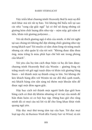 Viïåc triïín khai chûúng trònh Heavenly Bed laâ möåt sûå àöíi
múái khaác maâ töi rêët tûå haâo. Töi khöng thïí hiïíu nöíi taåi sao
caác nhaâ “cung cêëp giêëc nguã” laåi coá thïí sûã duång nhûäng caái
giûúâng keám chêët lûúång àïën nhû vêåy – nïåm xöëp, göëi nùçm reã
tiïìn, khùn traãi giûúâng polyester…
Töi rêët thñch giûúâng nguã úã nhaâ cuãa mònh, vò thïë töi nghô
taåi sao chuáng töi khöng thïí àùåt nhûäng chiïëc giûúâng nhû vêåy
trong khaách saån? Töi muöën coá têëm chùn löng võt trùæng muöët
nhûng caác nhaâ quaãn lyá cuãa töi noái: “Khöng àûúåc àêu thûa
öng, maâu trùæng laâ maâu phaãi haån chïë hïët sûác trong phoâng
cuãa khaách”.
Töi yïu cêìu hoå tòm caách thûåc hiïån vaâ hoå àaä laâm àûúåc:
chûúng trònh Heavenly Bed cuãa Westin – giûúâng löng võt
trùæng muöët vúái göëi nguã tuyïåt diïåu vaâ khùn traãi giûúâng bùçng
linen – trúã thaânh möåt sûå thaânh cöng to lúán. Noá khöng chó
keáo khaách haâng àïën vúái Westin tûâ caác àöëi thuã caånh tranh,
maâ khaách haâng coân sùén saâng traã thïm möåt khoaãn tiïìn àïí
àûúåc nguã möåt àïm ngon giêëc.
Haäy hoåc caách trúã thaânh möåt ngûúâi laänh àaåo gioãi hún
bùçng caách coá thaái àöå khiïm nhûúâng vïì trñ tuïå cuãa mònh àïí
baãn thên luön coá cú höåi hoåc têåp. Àûâng bao giúâ cho rùçng
mònh àaä coá moåi cêu traã lúâi vaâ àïí cho loâng khao khaát vinh
quang nguã yïn.
Haäy àoåc moåi thûá trong têìm tay cuãa baån. Töi àoåc moåi
loaåi taåp chñ, tûâ Business Week àïën Vanity Fair vaâ Wired, vaâ töi
223
BARRY STERNLICHT
 