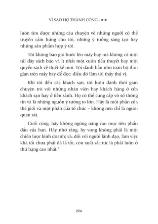 luön tòm àûúåc nhûäng cêu chuyïån vïì nhûäng ngûúâi coá thïí
truyïìn caãm hûáng cho töi, nhûäng yá tûúãng saáng taåo hay
nhûäng saãn phêím húåp yá töi.
Töi khöng bao giúâ bûúác lïn maáy bay maâ khöng coá möåt
tuái àêìy saách baáo vaâ ñt nhêët möåt cuöën tiïíu thuyïët hay möåt
quyïín saách vïì thiïët kïë múái. Töi daânh hêìu nhû toaân böå thúâi
gian trïn maáy bay àïí àoåc; àiïìu àoá laâm töi thêëy thuá võ.
Khi töi àïën caác khaách saån, töi luön daânh thúâi gian
chuyïån troâ vúái nhûäng nhên viïn hay khaách haâng úã cûãa
khaách saån hay úã tiïìn saãnh. Hoå coá thïí cung cêëp vö söë thöng
tin vaâ laâ nhûäng nguöìn yá tûúãng to lúán. Haäy laâ möåt phêìn cuãa
thïë giúái vaâ möåt phêìn cuãa töí chûác – khöng nïn chó laâ ngûúâi
quan saát.
Cuöëi cuâng, haäy khöng ngûâng nêng cao muåc tiïu phêën
àêëu cuãa baån. Haäy nhúá rùçng, hy voång khöng phaãi laâ möåt
chiïën lûúåc kinh doanh; vaâ, àöëi vúái ngûúâi laänh àaåo, laâm viïåc
khaá töët chûa phaãi àaä laâ töët, coân xuêët sùæc tûác laâ phaãi luön úã
thûá haång cao nhêët.”
VÒ SAO HOÅ THAÂNH CÖNG -
224
 