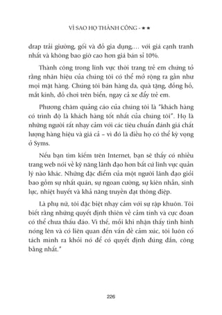 drap traãi giûúâng, göëi vaâ àöì gia duång,… vúái giaá caånh tranh
nhêët vaâ khöng bao giúâ cao hún giaá baán só 10%.
Thaânh cöng trong lônh vûåc thúâi trang treã em chûáng toã
rùçng nhaän hiïåu cuãa chuáng töi coá thïí múã röång ra gêìn nhû
moåi mùåt haâng. Chuáng töi baán haâng da, quaâ tùång, àöìng höì,
mùæt kñnh, àöì chúi trïn biïín, ngay caã xe àêíy treã em.
Phûúng chêm quaãng caáo cuãa chuáng töi laâ “khaách haâng
coá trònh àöå laâ khaách haâng töët nhêët cuãa chuáng töi”. Hoå laâ
nhûäng ngûúâi rêët nhaåy caãm vúái caác tiïu chuêín àaánh giaá chêët
lûúång haâng hiïåu vaâ giaá caã – vò àoá laâ àiïìu hoå coá thïí kyâ voång
úã Syms.
Nïëu baån tòm kiïëm trïn Internet, baån seä thêëy coá nhiïìu
trang web noái vïì kyä nùng laänh àaåo hún bêët cûá lônh vûåc quaãn
lyá naâo khaác. Nhûäng àùåc àiïím cuãa möåt ngûúâi laänh àaåo gioãi
bao göìm sûå nhêët quaán, sûå ngoan cûúâng, sûå kiïn nhêîn, sinh
lûåc, nhiïåt huyïët vaâ khaã nùng truyïìn àaåt thöng àiïåp.
Laâ phuå nûä, töi àùåc biïåt nhaåy caãm vúái sûå rêåp khuön. Töi
biïët rùçng nhûäng quyïët àõnh thiïn vïì caãm tñnh vaâ cûåc àoan
coá thïí chûa thêëu àaáo. Vò thïë, möîi khi nhêån thêëy tònh hònh
noáng lïn vaâ coá liïn quan àïën vêën àïì caãm xuác, töi luön cöë
taách mònh ra khoãi noá àïí coá quyïët àõnh àuáng àùæn, cöng
bùçng nhêët.”
VÒ SAO HOÅ THAÂNH CÖNG -
226
 