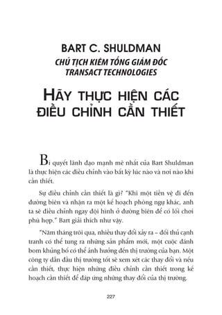 BART C. SHULDMAN
CHUÃ TÕCH KIÏM TÖÍNG GIAÁM ÀÖËC
TRANSACT TECHNOLOGIES
HAÄY THÛÅC HIÏÅN CAÁC
ÀIÏÌU CHÓNH CÊÌN THIÏËT
Bñ quyïët laänh àaåo maånh meä nhêët cuãa Bart Shuldman
laâ thûåc hiïån caác àiïìu chónh vaâo bêët kyâ luác naâo vaâ núi naâo khi
cêìn thiïët.
Sûå àiïìu chónh cêìn thiïët laâ gò? “Khi möåt tiïìn vïå ài àïën
àûúâng biïn vaâ nhêån ra möåt kïë hoaåch phoâng ngûå khaác, anh
ta seä àiïìu chónh ngay àöåi hònh úã àûúâng biïn àïí coá löëi chúi
phuâ húåp.” Bart giaãi thñch nhû vêåy.
“Nùm thaáng tröi qua, nhiïìu thay àöíi xaãy ra – àöëi thuã caånh
tranh coá thïí tung ra nhûäng saãn phêím múái, möåt cuöåc àaánh
bom khuãng böë coá thïí aãnh hûúãng àïën thõ trûúâng cuãa baån. Möåt
cöng ty dêîn àêìu thõ trûúâng töët seä xem xeát caác thay àöíi vaâ nïëu
cêìn thiïët, thûåc hiïån nhûäng àiïìu chónh cêìn thiïët trong kïë
hoaåch cêìn thiïët àïí àaáp ûáng nhûäng thay àöíi cuãa thõ trûúâng.
227
 