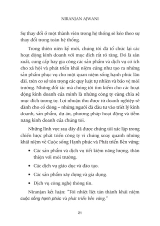 Sûå thay àöíi úã möåt thaânh viïn trong hïå thöëng seä keáo theo sûå
thay àöíi trong toaân hïå thöëng.
Trong thiïn niïn kyã múái, chuáng töi àaä töí chûác laåi caác
hoaåt àöång kinh doanh vúái muåc àñch rêët roä raâng. Àoá laâ saãn
xuêët, cung cêëp hay gia cöng caác saãn phêím vaâ dõch vuå coá ñch
cho xaä höåi vaâ phaát triïín khaái niïåm cuäng nhû taåo ra nhûäng
saãn phêím phuåc vuå cho möåt quan niïåm söëng haånh phuác lêu
daâi, trïn cú súã tön troång caác quy luêåt tûå nhiïn vaâ baão vïå möi
trûúâng. Nhûäng àöëi taác maâ chuáng töi tòm kiïëm cho caác hoaåt
àöång kinh doanh cuãa mònh laâ nhûäng cöng ty cuâng chia seã
muåc àñch tûúng tûå. Lúåi nhuêån thu àûúåc tûâ doanh nghiïåp seä
daânh cho cöí àöng – nhûäng ngûúâi àaä àêìu tû vaâo triïët lyá kinh
doanh, saãn phêím, dûå aán, phûúng phaáp hoaåt àöång vaâ tiïìm
nùng kinh doanh cuãa chuáng töi.
Nhûäng lônh vûåc sau àêy àaä àûúåc chuáng töi xaác lêåp trong
chiïën lûúåc phaát triïín cöng ty vò chuáng xoay quanh nhûäng
khaái niïåm vïì Cuöåc söëng Haånh phuác vaâ Phaát triïín Bïìn vûäng:
• Caác saãn phêím vaâ dõch vuå tiïët kiïåm nùng lûúång, thên
thiïån vúái möi trûúâng.
• Caác dõch vuå giaáo duåc vaâ àaâo taåo.
• Caác saãn phêím xêy dûång vaâ gia duång.
• Dõch vuå cöng nghïå thöng tin.
Niranjan kïët luêån: “Töi nhiïåt liïåt taán thaânh khaái niïåm
cuöåc söëng haånh phuác vaâ phaát triïín bïìn vûäng.”
21
NIRANJAN AJWANI
 