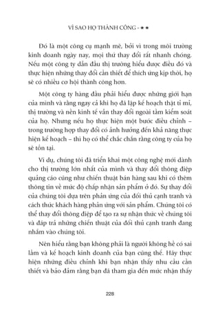 Àoá laâ möåt cöng cuå maånh meä, búãi vò trong möi trûúâng
kinh doanh ngaây nay, moåi thûá thay àöíi rêët nhanh choáng.
Nïëu möåt cöng ty dêîn àêìu thõ trûúâng hiïíu àûúåc àiïìu àoá vaâ
thûåc hiïån nhûäng thay àöíi cêìn thiïët àïí thñch ûáng kõp thúâi, hoå
seä coá nhiïìu cú höåi thaânh cöng hún.
Möåt cöng ty haâng àêìu phaãi hiïíu àûúåc nhûäng giúái haån
cuãa mònh vaâ rùçng ngay caã khi hoå àaä lêåp kïë hoaåch thêåt tó mó,
thõ trûúâng vaâ nïìn kinh tïë vêîn thay àöíi ngoaâi têìm kiïím soaát
cuãa hoå. Nhûng nïëu hoå thûåc hiïån möåt bûúác àiïìu chónh –
trong trûúâng húåp thay àöíi coá aãnh hûúãng àïën khaã nùng thûåc
hiïån kïë hoaåch – thò hoå coá thïí chùæc chùæn rùçng cöng ty cuãa hoå
seä töìn taåi.
Vñ duå, chuáng töi àaä triïín khai möåt cöng nghïå múái daânh
cho thõ trûúâng lúán nhêët cuãa mònh vaâ thay àöíi thöng àiïåp
quaãng caáo cuäng nhû chiïën thuêåt baán haâng sau khi coá thïm
thöng tin vïì mûác àöå chêëp nhêån saãn phêím úã àoá. Sûå thay àöíi
cuãa chuáng töi dûåa trïn phaãn ûáng cuãa àöëi thuã caånh tranh vaâ
caách thûác khaách haâng phaãn ûáng vúái saãn phêím. Chuáng töi coá
thïí thay àöíi thöng àiïåp àïí taåo ra sûå nhêån thûác vïì chuáng töi
vaâ àaáp traã nhûäng chiïën thuêåt cuãa àöëi thuã caånh tranh àang
nhùæm vaâo chuáng töi.
Nïn hiïíu rùçng baån khöng phaãi laâ ngûúâi khöng hïì coá sai
lêìm vaâ kïë hoaåch kinh doanh cuãa baån cuäng thïë. Haäy thûåc
hiïån nhûäng àiïìu chónh khi baån nhêån thêëy nhu cêìu cêìn
thiïët vaâ baão àaãm rùçng baån àaä tham gia àïën mûác nhêån thêëy
228
VÒ SAO HOÅ THAÂNH CÖNG -
 