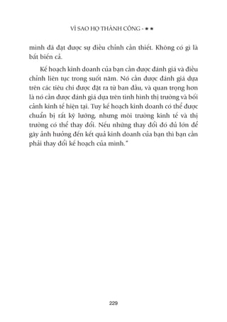 mònh àaä àaåt àûúåc sûå àiïìu chónh cêìn thiïët. Khöng coá gò laâ
bêët biïën caã.
Kïë hoaåch kinh doanh cuãa baån cêìn àûúåc àaánh giaá vaâ àiïìu
chónh liïn tuåc trong suöët nùm. Noá cêìn àûúåc àaánh giaá dûåa
trïn caác tiïu chñ àûúåc àùåt ra tûâ ban àêìu, vaâ quan troång hún
laâ noá cêìn àûúåc àaánh giaá dûåa trïn tònh hònh thõ trûúâng vaâ böëi
caãnh kinh tïë hiïån taåi. Tuy kïë hoaåch kinh doanh coá thïí àûúåc
chuêín bõ rêët kyä lûúäng, nhûng möi trûúâng kinh tïë vaâ thõ
trûúâng coá thïí thay àöíi. Nïëu nhûäng thay àöíi àoá àuã lúán àïí
gêy aãnh hûúãng àïën kïët quaã kinh doanh cuãa baån thò baån cêìn
phaãi thay àöíi kïë hoaåch cuãa mònh.”
229
VÒ SAO HOÅ THAÂNH CÖNG -
 