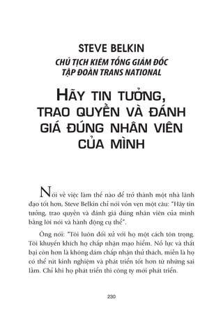 STEVE BELKIN
CHUÃ TÕCH KIÏM TÖÍNG GIAÁM ÀÖËC
TÊÅP ÀOAÂN TRANS NATIONAL
HAÄY TIN TÛÚÃNG,
TRAO QUYÏÌN VAÂ ÀAÁNH
GIAÁ ÀUÁNG NHÊN VIÏN
CUÃA MÒNH
Noái vïì viïåc laâm thïë naâo àïí trúã thaânh möåt nhaâ laänh
àaåo töët hún, Steve Belkin chó noái voãn veån möåt cêu: “Haäy tin
tûúãng, trao quyïìn vaâ àaánh giaá àuáng nhên viïn cuãa mònh
bùçng lúâi noái vaâ haânh àöång cuå thïí”.
Öng noái: “Töi luön àöëi xûã vúái hoå möåt caách tön troång.
Töi khuyïën khñch hoå chêëp nhêån maåo hiïím. Nöî lûåc vaâ thêët
baåi coân hún laâ khöng daám chêëp nhêån thûã thaách, miïîn laâ hoå
coá thïí ruát kinh nghiïåm vaâ phaát triïín töët hún tûâ nhûäng sai
lêìm. Chó khi hoå phaát triïín thò cöng ty múái phaát triïín.
230
 